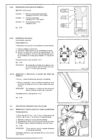 3.3.8 DISPOSiÇÃO DOS ANEIS DO ~MBOLO
(MOTOR VEICULAR)
Canaleta I· Anel de compressão trapezoidal
105/96x3 FCR 8 PT DIN 70914
Canaleta II - Anel de compressão
105/96x2 FPT DlN 24911
Canaleta II I - Anel raspador de óleo
105/96x4 CRS
fi go 3-32
fi g3- 32
3.3.9 CONTROLE DA BIELA
Com êmbolo removido
FER RAMENTAS
1 Dispositivo de controle do paralelismo e torsão da biela.
1- Colocar a biela no dispositivo
2- Controlar a biela quanto ao seu paralelismo e torsão
3- A justar os discos de controle no comprimento " A"
do pino do êmbolo. Os discos deverão encostar no pi-
no do êmbolo de modo que a medida " C" resulte em
zero.
Operação anterior vide cap ítulo 3.3.3
figo 3-33
ATENÇÃO: Na instalação de bielas novas observar nos-
sa recomendação descrimi nada sob capí-
tulo 1.11 .8 dos dados técnicos. fi g3-33
fig 3 -34
3.3.10 REMOVER E INSTALAR A BUCHA DO PINO DO
~MBOLO
1 Prensa, 1 calço cil índrico de remoção e instalação.
1- Prensar mediante o calço cilíndrico a bucha do pino
do pistão da biela para fora ou para dentro do aloja-
mento.
ATE NÇÃO: Na instalação o orifício de óleo da bucha
deverá coincidir sempre com o da biela.
Operação anterior vide cap ítulo 3.3.3
figo 3-34
3.4 ARVORE DE COMANDO DAS VALVULAS
3.4.1 REMOÇÃO E INSTALAÇÃO DA TAMPA DIANTE IRA
FERRAMENTAS
1 Chave fixa de 13 mm. 1 de 17 mm. 1 chave estrela de
10 mm, 1 de 13 mm. 1 de 22 mm e 1 chave de fenda.
1- Remover a tampa de abastecimento (flecha)
2- Desaparafusar todos os parafusos de fixação da tampa
3- Destacar a tampa dianteira mediante chave de fenda
figo 3-35
ATE NÇÃO: Trocar sempre a junta e vedador dianteiro
da árvore de manivelas
Operações anteriores vide cap ítulos 3.5 ou 3.5.2, 3.5.3,
3.6.1, 8.2.1
 