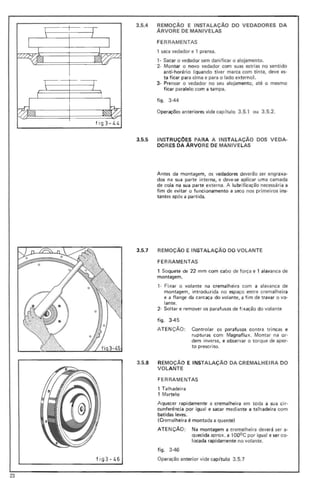 3.5.4 REMOÇÃO E INSTALAÇÃO DO VEDADORES DA
ÁRVORE DE MANIVELAS
FE RRAMENTAS
1 saca vedador e 1 prensa.
, - Sacar o vedador sem danificar o alojamento.
.2- Montar o novo vedador com suas estrias no sentido
anti-horário (quando tiver marca com tinta, deve es-
ta ficar para cima e para o lado externo),
3- Prensar o vedador no seu alojamento, até o mesmo
ficar paralelo com a tampa.
figo 3-44
Operações anteriores vide cap(tulo 3.5.1 ou 3.5.2.
fig3-L. L.
3.5.5 INSTRUÇOES PARA A INSTALAÇÃO DOS VEDA-
DORES DA ÁRVORE DE MANIVELAS
Antes da montagem, os vedadores deverão ser engraxa-
dos na sua parte interna, e deve-se aplicar uma camada
de cola na sua parte externa. A lu brificação necessária a
fim de evitar o funcionamento a seco nos primeiros ins-
tantes após a partida.
fig 3- 46
3.5.7 REMOÇÃO E INSTALAÇÃO DO VOLANTE
FE RRAMENTAS
1 Soquete de 22 mm com cabo de força e 1 alavanca de
montagem.
,- Fixar o volante na cremal heira com a alavanca de
montagem, introduzida no espaço entre cremalheira
e a flange da carcaça do volante, a fim de travar o vo-
lante.
2- Soltar e remover os parafusos de fixação do volante
figo 3-45
ATE NÇÃO: Controlar os parafusos contra tri ncas e
rupturas com Magnaflux. Montar na or-
dem inversa, e observar o torque de aper-
to prescrito.
3.5.8 REMOÇÃO E INSTALAÇÃO DA CREMALHEIRA DO
VOLANTE
FERRAMENTAS
1 Talhadeira
1 Martelo
Aquecer rapidamente a cremalheira em toda a sua cir-
cunferência por igual e sacar mediante a talhadeira com
batidas leves.
(Cremalheira é montada a quente)
ATE NÇÃO: Na montagem a cremalheira deverá ser a-
quecida aprox. a 1000 C por igual e ser co-
locada rapidamente no volante.
figo 3-46
Operação anterior vide cap(tulo 3.5.1
23
 