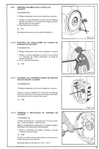 3.5.9 CONTROLE DA OSCILAÇÃO LATE RAL DO
VOLANTE
FERRAMENTAS
1 Relógio comparador com prisma magnético e suporte.
1· Colocar o prisma magnético na superfície da flange da
carcaça do volante e o manipulo do relógio compara·
dor na superfície do volante.
2· Girar lentamente o volante
fig o 347
Oscilação máxima lateral é da ordem de 0,20 mm
fí g3 - 47
3.5.10 CONTROLE DO PARALELISMO DA FLANGE DA
CARCAÇA DO VOLANTE
FERRAMENTAS
1 Relógi o comparador com prisma magnético e suporte
1· Colocar o prisma magnético na superficie do volante
e o manipulo do relógio comparador na flange da
carcaça do volante.
2· Girar o volante lentamente.
figo 3-48
3.5.11 CONTROLE DA CONCENTRICIDADE DO ENCAIXE
DA CARCAÇA DO VOLANTE
FERRAMENTAS
1 Relógio comparador com prisma magnético e suporte
Colocar o prisma magnético na superfície da flange da
árvore de manivelas e o man ipu lo do relógio comparador
verticalmente contra o encaixe da carcaça.
figo 3-49
fíg3- 49
3.5.12 REMOÇÃO E INSTALAÇÃO DA CARCAÇA DO
VOLANTE
FERRAMENTAS
1 Chave estrela 22 mm, 1 soquete de 17 mm com exten·
são, 1 chave de fenda e 1 cabo de força.
NÃO ~ NECESSÁ RIO REMOVER A TAMPA TRASEI ·
RA PARA EFETUAR ESTA OPERAÇÃO.
1· Soltar os parafusos de fi xação e destacar a carcaça
mediante chave de fenda.
fig o 3·50
Instalar na ordem inversa, observando os pinos guias e o
torque de aperto dos parafusos.
Operação anterior vide capitulo 3.5.7 e 8.1.1
24
 