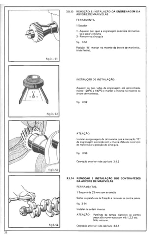 3.5.13 REMOçA0 E INSTALAÇAO DA ENGRENAGEM DA
ÁRVORE DE MANIVELAS
FERRAMENTA
1 Sacador
1- Aquecer por igual a engrenagem da árvore de manive-
las e sacar a mesma
2- Remover o pino guia
figo 3-51
Posição "O" marcar no moente da árvore de manivelas.
(vide flecha!.
fig3 - 51
3.5.14 REMOÇÃO E INSTALAÇÃO DOS CONTRA-P~SOS
DA ÁRVORE DE MANIVELAS
FERRAMENTAS
1 Soquete de 22 mm com extensão
Soltar os parafusos de fixação e remover os contra pesos.
figo 3-54
Instalar na ordem inversa
ATENÇÃO: Partindo da tampa diantei ra os contra
pesos são numerados com nC?s 1,2,3 etc .
fi g 3-5 2
fi g 3- 53
INSTRUÇÃO DE INSTALAÇÃO :
Aquecer os dois lados da engrenagem até aproxim ada-
mente 1200 C a 1800 C e manter a mesma no moente da
árvore de manivelas.
fig o 3-52
ATENÇÃO:
Instalar a engrenagem de tal maneira que a marcação "O"
da engrenagem coincida com a marca efetuada na árvore
de manivelas e a posição do pino guia.
fig o 3-53
Operação anterior vide capitulo 3.4.2
Não misturar.
flg 3-54 Operação anterior vide capítulo 3 .6 .1
25
 