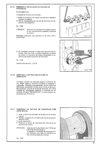 I~ti g3-55
3.5.15 REMOÇÃO E INSTALAÇAO DA ÁRVORE DE
MAN IVELAS
F ERRAME NTAS
1 Soquete de 22 mm com extensão.
1- Soltar os parafusos de fixação da capa dos mancais e
remover os mesmos
2- Retirar cuidadosamente a árvore de manivelas do alo-
jamento dos casquilhos.
fig_ 3-55
ATEN ÇÃO: Controlar os parafusos de fixação quanto
ao seu com primento e quanto a rupturas
ou trincas.
Operações anteriores vide capítul os 3-1. 5, 3.3.1. 3.4.1 ,
3.4.2 e 3.6.1
3- Na instalação controlar a folga axial da árvore de ma-
nivelas. Para isto fixar o prisma magnético no bloco
do motor e o manípulo do relógi o comparador na su-
perfície do moente da árvore de manivelas.
figo 3 -56
Valores vide cap ítu lo 3.5.19
3.5.16 CONTROLE E RETfFICA DA ÁRVORE DE
MANIVE LAS
Controlar a árvore de manivelas quanto a eventuais da-
nos. Medir todos os munhões anotando os desgastes e
ovalizações. Munhões superaquecidos devido casquilhos
defeituosos apresentam muitas. vezes trincas as quais po-
dem provocar rupturas da árvore de manivelas. As trincas
poderão ser constatadas mediante a utilização de um
aparelho de teste " MAG NAFLU X" ou pelo sistema imo
provisado com leite de cal.
3.5.17 CONTROLE DA ARVORE DE MANIVELAS COM
LEITE DE CAL
1- Lavar a árvore de manivelas deixando-a isenta de óleo
e graxa.
2- Aquecer a mesma em um banho de óleo de aproxima-
damente 700 C.
3· Lavar novamente.
4- Pulverizar a árvore de manivelas com leite de calou
aplicá-lo com pincel.
ATE NÇÃO: Lei te de cal é uma mistura de 1/10 de giz
e 9/10 de volume de água.
A posição e a extensão das eventuais trin-
cas oferecem uma base de referência so-
bre a profundidade das mesmas.
figo 3-57
t ig 3- 56
26
 