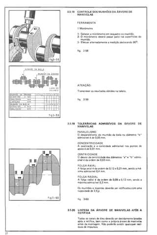 MLl NHÃO DA BIELA
"U MLlNH ÃO DA ARV ORE
If """"""""~-~ ~ /-ltL.l .J:.l ~; ;=. "-. . 1-. -
f- ... 1 LA DO DO
VO LANTE
MLl NHAO DA ARVORE no rm a l 1 2 3 4 5 6
D~ME TR O d mm
OVALIDADE mm
L ARG URA mm
MUNH ÃO DA BIELA I 1111 I IV V VI
DIÂME TRO d mm
OVAL IDA DE mm
fi g3- 59
f ig 3 -60
3.5.18 CONTROLE DOS MUNHOES DA ÁRVORE DE
MANIV ELAS
FERRAMENTA
·1 Micrômetro
1- Colocar o micrômetro em esquadro no munhão.
2- O micrômetro deverá passar justo nas superf(cies do
munhão.
3- Efetuar alternadamente a medição deslocando 90°.
figo 3-58
ATENÇÃO:
Transcrever os resultados obtidos na tabela.
fig o 3-59
3.5.19 TOLERÂNCIAS ADMISSfvEIS DA ÁRVORE DE
MANIVelAS
PARALELISMO
O desparalelismo do munhão da biela no diâmetro "b"
ádmisslvel é de 0,05 mm.
CONCENTRICIDADE
A ovalização e a conicidade admissivel nos pontos de
apoio é de 0,01 mm.
CENTRICIDADE
O desvio da centricidade dos diâmetros "a" e "b" admis-
sivel é da ordem de 0,02 mm .
FO LGA AXIAL
A folga axial é da ordem de 0,1 2 a 0,21 mm, sendo a má-
xima admissível 0,4 mm.
FOLGA RADIAL
A folga radial é da ordem de 0,09 a 0,12 mm, sendo a
máxima admissivel 0,2 mm .
Os munhões e moentes deverão ser retificados com uma
rugosidade de 2,5jJ
figo -3-60
3.5.20 lIMPESA DA ARVORE DE MANIVELAS APÓS A
RETfFICA
Todos os canais de óleo deverão ser devidamente lavados
após a retífica, bem como a própria árvore de manivelas
antes da montagem. Não poderão existir quaisquer res(·
duas de impureza.
27
 