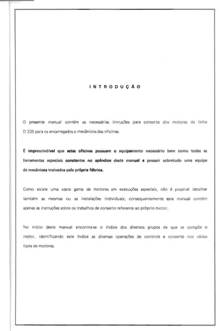 INTRODUÇAO
o presente manual contém as necessárias intruções para conserto dos motores da linha
O 226 para os encarregados e mecânicos das oficinas.
E imprescindível que estas oficinas possuam o equipamento necessário bem como todas as
ferramentas especiais constantes no apêndice deste manual e possuir sobretudo uma equipe
de mecânicos treinados pela própria fábrica.
Como existe uma vasta gama de motores em execuções especiais, não é poss (vel detalhar
também as mesmas ou as instalações individuais; consequentemente este manual contém
apenas as instruções sobre os trabalhos de conserto referente ao próprio motor.
No início deste manual encontra-se o índice dos diversos grupos de que se compõe o
motor, identificando este índice as diversas operações de controle e conserto nos vários
tipos de motores.
 
