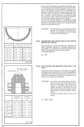 o controle de alinhamento deverá proceder-se com aux (-
lio da própria árvore de manivelas, para isto , deve-se mar-
car os munhões com tinta de marcação e colocar os cas-
qui lhos nos respectivos suportes. Entre os munhões e os
casquilhos não deve aparecer qualquer espaço de medi-
ção. Para melhor certeza girar a árvore de manivelas e re-
tirar a mesma, a fim de controlar a im pressão da t inta
nos casquilhos. Caso a mesma não apresentar desalinha-
mento, o bloco poderá continuar a ser utilizado.
As capas dos mancais deverão ser montadas de acordo
com sua marca de identificação e os parafusos de fi xação
deverão ser apertados de acordo com o torque de aperto
prescrito (vide dados técnicos) .
._.-t-._.
I
ATENÇÃO: Na reutilização dos casquilhos os mesmos
deverão ser numerados de acordo com o
número correspondente inscrito na capa
do manual com lápis de cera.
3_5_24 SUB-MEDIDAS DOS CASQUILHOS DA ÁRVO RE DE
MANIVELAS E BIELAS
(W em mm)
Caso se apresentem sulcos profundos ou os casqui lhos es-
DA BIELA tejam ovalizados, deverão ser montados casquilhos de
sub-medida, e os munhões da árvore de-manivelas deve-
2,105 - 2,11 7
rão ser retificados para a próxima sub-medida.
(vide dados técnicos) .
2.230 - 2)1.2
figo 3-64
2.355 - 2,367
2.1.80 - 2,1.92
fig3-64
O RAIO
RETIFICADO I.mm
fig3- 65
3.5_25 RETIFICAÇÃO DOS MUNHÕES PRI NC IPAIS E DA
BIELA
Havendo profundas ranhuras ou ovalização nos munhões
(ovalidade máxima de 0,08 mm), os mesmos deverão ser
retificados numa retífica apropriada para a próxima sub-
medida. Simultaneamente deverão ser montados os cas-
quilhos com a respectiva sub-medida.
ATENÇÃO : Ao retificar os munhões deverá ser obser-
vado, se os raios de transição são executa-
dos sem interrupções e sem riscos ou ra-
nhuras. A execução imprópria dos raios
poderá ocasionar a diminuição da resis-
tência contra choque de entalhe e conse-
quentemente, a ruptu ra da árvore de ma-
nivelas.
O raio de transição deverá ser de 4 mm
polido.
fig o 3-65 e 3-66
CASQUllHO
SUB - MEDIDA
DA ARVORE
1~ 0,25 3,100 - 3,112
3,225 - 3,2370,502~
3~ 0,75 3,350 - 3,362
I.~ 1,00 3,1. 75 - 3,1.87
MUNHÃO
PRiNCiPAL
mm
MUNH ÃO
DA BIELA
mm
NORMAt 65.026 - 65.069 57,951 - 57,970
1~
sub-medida 64,776 - 64,819 57,701 - 57, 72 0
2~
sub-medida 64,526 - 64,569 57, 451 - 57, 470
3~
su b-medid a
64, 276 - 64,319 57,201 - 57, 220
4~
sub -medida
61., 02 6 - 64,069 56, 951 - 56,970
fíg3-66
29
 