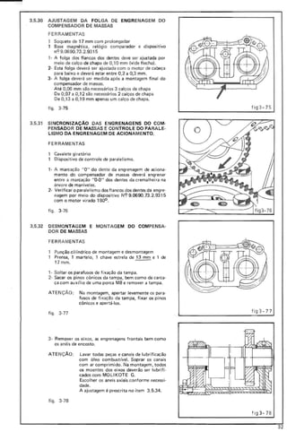 3.5.30 AJUSTAGEM DA FOLGA DE ENGR ENAGEM DO
COMPENSADOR DE MASSAS
FERRAMENTAS
1 Soquete de 17 mm com prolongador
1 Base magnética, relógio comparador e dispositivo
nC? 9.0690.73.2.9315
1- A folga dos flancos dos dentes deve ser ajustada por
meio de calço de chapa de 0,10 mm (vide flecha).
2- Esta fol ga deverá ser ajustada com o motor de cabeça
para baixo e deverá estar entre 0,2 a 0,3 mm.
3- A folga deverá ser medida após a montagem final do
compensador de massas.
Até 0,06 mm são necessários 3 calços de chapa
De 0,07 a 0,12 são necessários 2 calços de chapa
De 0,13 a 0,19 mm apenas um calço de chapa.
figo 3-75
3.5.31 SI NCRONIZAÇAO DAS ENGRENAGENS DO COM-
PENSADOR DE MASSAS E CONTROLE DO PARAL E-
LISMO DA ENGRENAGEM DE ACIONAME NTO.
FERRAMENTAS
1 Cavalete giratório
1 Dispositivo de controle de paralelismo.
1- A marcação "O" do dente da engrenagem de aciona-
mento do compensador de massas deverá engrenar
ent re a marcação "O-O" dos dentes da cremalhei ra na
árvore de manivelas.
2- Verificar o paralelismo dos flancos dos dentes da engre-
nagem por meio do dispositivo N9 9.0690.73.2.9315
com o motor virado 1800 .
figo 3-76
3.5.32 DESMO NTAGEM E MONTAG EM DO COMPENSA-
DOR DE MASSAS
FERR AMENTAS
Pu nção ci It'ndrico de montagem e desmontagem
Prensa, 1 martelo, 1 chave estrela de 13 mm e 1 de
17mm . --
1· Soltar os parafusos de fixação da tampa.
2· Sacar os pinos cônicos da tampa, bem como da carca-
ça com aux(lio de uma porca M8 e remover a tampa.
ATE NÇÃO: Na montagem, apertar levemente os para-
fusos de fi xação da tampa, fixar os pinos
cônicos e apertá-los.
figo 3·77
3- Remover os eixos, as engrenagens frontais bem como
os anéis de encosto.
ATE NÇAo: Lavar todas peças e canais de lubrificação
com óleo combust(vel. Soprar os canais
com ar comprimido. Na montagem, todos
os moentes dos eixos deverão ser lubrifi-
cados com MO LI KOTE G.
Escolher os aneis axiais conforme necessi-
dade.
A ajustagem é prescrita no item 3.5.34.
fi9,. 3-78
f ig3 -7 5
fig3- 77
fi93-7 8
32
 