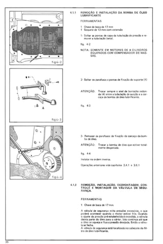 figL.- 2
4.1.1 REMOçA0 E INSTALAÇAo DA BOMBA DE ÓLEO
LUBR IFICANTE
FE RRA MENTAS
Chave de boca de 17 mm
Soquete de 13 mm com extensão
,- Soltar as porcas de capa da tubulação de pressão e re·
mover a tubulação (seta).
figo 4-2
NOTA: SO MENTE EM MOTORES DE 4 CI LlNDROS
EQU IPADOS COM COMPENSADOR DE MAS-
SAS.
i 11- "


2- Soltar os parafusos e porcas de fixação do suporte (1 )
ATE NÇÃO: Trocar sempre o anel de borracha redon-
da (4) entre a tubulação de sucção e a caro
caça da bomba de óleo lu brificante.
figo 4-3
fi g 4- 3
3- Remover os parafusos de fi xação da carcaça da bom-
ba de óleo.
ATEN ÇÃO: Trocar a bomba de óleo que estiver total-
mente desgastada.
figo 4-4
Instalar na ordem inversa.
Operações anteriores vide capítulos 3.4.1 e 3.6.1
4.1.2 REMOçA0, INSTALAÇÃO, DESMONTAGEM, CON·
TROL E E MONTAGEM DA VÁLVULA DE SEG U·
RANÇA.
FE RR AMENTAS
1 Chave de boca de 17 mm
A válvulá de segurança evita pressões excessivas, o que
poderá acontecer quando o motor estiver frio. Quando
o ajuste da pressão pré-estabelecida é excedida, a válvula
desvia parte do óleo para o cárter. Isto continua até que
o óleo se aqueça e flua a pressão desejada. Então a válvu-
la se fecha.
A válvula de segurança está localizada' no cabeçote do fil -
tro de óleo lu brificante.
35
 
