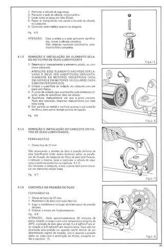 ,- Remover a válvu la de segurança.
2- Remover a sede da vál vula, mola e esfera.
3· Lavar todas as peças em óleo Diesel.
4- Passar ar comprimido nos canais e na sede da válvula,
no cabeçote.
5- Controlar sede e esfera quanto ao desgaste.
figo 4·5
ATE NÇÃO: Caso a esf era e a sede estiverem danif ica-
das, trocar a válvula completa.
Não obtendo resu ltado satisfatório, subs-
t ituir o f ilt ro completo.
4.1.3 REMOÇA0 E INSTALAÇÃO DO ELEMENTO SELA·
DO DO FILTRO DE ÓLEO LUBRIFICANTE
,- Desenroscar manualmente o elemento selado, ou com
chave adequada.
ATE NÇÃO: ESSE ELE ME NTO NÃOPODESER LA-
VADO E DEVE SER SUBST ITU(DO OBRIGATO-
RI AMENTE EM MOTO RES INDUST RIA IS CADA
250 HORAS E EM MOTORES VEICULARES CADA
5.000 KM PERCORRIDOS.
2- Limpar a superfl'cie de vedação do cabeçote com um
pano sem fi apos.
3· A junta de vedação que acompanha cada elemento ori·
ginal, antes de aparafusar deve ser oleada.
4· Aparafusar manualmente até que a junta encoste.
Após esta operação, reapertar manualmente por mais
meia volta.
5- Dar parti da ao motor e verificar quanto a sua vedação
no fil tro, bem como demais pontos de ligação.
figo 4·6
4.1.4 REMOÇÃO E INSTALAÇÃO DO CABEÇOTE DO FIL-
TRO DE ÓLEO LUBRIFICANTE.
FERR AMENTAS
1 Chave fixa de 17 mm
Não alcançando a bomba de óleo à pressão mínima de
61eo lubrificante (vide dados técnicos) soltar os para fu-
sos de fixação docabeçote do filtro de óleo lubrificante,
e remover o mesmo, lavar e cont rolar a válvula de segu-
rança conforme presc ri to no cap ítulo 4.1.2.
Ao reinstalar o cabeçote, trocar a junta bem como enros·
car um elemento selado novo.
figo 4·7
@)
fig L.- S
figL.-6 I
fi g L. - 7
4.1.5 CONTROLE DA PRESSÃO DE ÓLEO
FERRAMENTAS
1 Chave de boca de 27 mm
1 Manômetro de óleo com tubo f lexível.
,- Li gar o manômetro no lugar do interruptor de pressão
de óleo.
2- Colocar o motor em funcionamento
figo 4-8
ATENÇÃO: Após aproximadamente 20 minutos de
plena rotação e carga e com uma temperatura externa de
200 C, a pressão de óleo deve atingir 3 a 4 kgf/cm2 em al -
ta rotação e 0,8 kgf/cm2 em marcha lenta. Caso não for
alcançada esta pressão ou quando oscila dentro de um
determinado regime de rotação, isto é, quando a pressão
desce ou sobe com a aceleração do motor, consulte en- f ig 4-8
tão o cap(tulo 11.
--
36
 