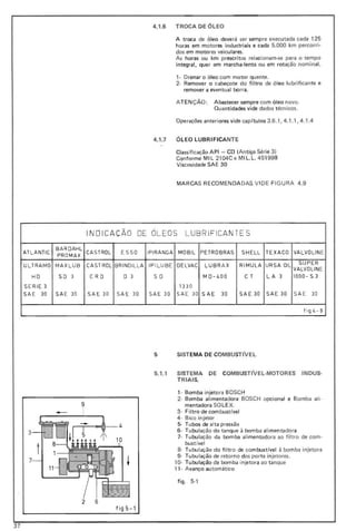 4.1.6 TROCA DE ÓLEO
A troca de óleo deverá ser sempre executada cada 125
horas em motores industriais e cada 5.000 km percorri-
dos em motores veiculares_
As horas ou km prescritos relacionam-se para o tempo
integral, quer em marcha-lenta ou em rotação nominal.
1- Drenar o óleo com motor quente.
2- Remover o cabeçote do filtro de óleo lubrificante e
remover a eventual borra.
A TE Nç ÃO : A bastecer sempre com óleo novo.
Quantidades vide dados técnicos.
Operações anteriores vide cap {tulos 3.6.1,4.1 .1,4.1.4
4.1.7 ÓLEO LUBRIFICANTE
Classificação API - CO (Antiga Série 3)
Conforme MI L 2104C e MI L. L. 45199B
Viscosidade SAE 30
MARCAS RECOMENDADAS VIDE FIG URA 4.9
INDI CAÇÃO DE OLEOS LUBR IFICAN TE S
ATLANTIC
BA ROAHL
PRO MAX
CASTROl E SS O IPIRANGA MOB ll P ETROBRAS SHELL TEXACO VALVOLINE
ULTRA MO
HO
SERIE 3
SAE 30
M AXLUB
SO 3
SAE 30
CAST ROL
CRO
SAE 30
BRINOILlA
O 3
SAE 30
IPILUBE
SO
SAE 30
OELVAC
1330
SAE 30
LUBR A X
MO-400
SAE 30
RI MULA
C T
SAE 30
URSA OI L
L A 3
SAE 30
SUP ER
VAlVOLlNE
1000-S3
SAE 30
fi 9 4 - 9
3
7
9
2 6
fig 5-1
5 SISTEMA DE COMBUSTIVEL
5.1.1 SISTEMA DE COMBUSTIVEL-MOTORES INDU$-
TRIAIS.
1- Bomba injetora BOSCH
2- Bomba alimentadora BOSCH opcional e Bomba ali-
mentadora SO LE X.
3- Filtro de combust{vel
4- Bico injetor
5- Tubos de alta pressão
6- Tubul ação do tanque à bomba alimentadora
7- Tubulação da bomba alimentadora ao filtro de com-
bustlvel
8- Tubulação do filtro de combustlvel à bomba injetora
9- Tubulação de retorno dos porta injetores.
10- Tubulação da bomba injetora ao t anque
11- Avanço automático
figo 5-'
37
 