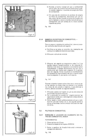 b) Acionar a bomba ma nual até que o combustível
saia no filtro de combust(vel sem bolha de ar e nes-
ta ocasião reapertar o parafuso de sangria do filtro
de com bustível.
c) Em caso da não existência do parafuso de sangria
no filtro de com bust ível, desconectar em um ou
dois tu bos de al ta pressão as porcas de fixação nos
porta injetores e acione a bom ba manual até que o
combustível saia sem bolhas de ar e nesta ocasião
reaperte as porcas.
figo 5·6
fig 5- 6
5.1.4 SANGRIA DO SISTEMA DE COMBUSTIVEL -
MOTOR ES V EICULARES
Para se sangrar o sistema de combustível, deve-se proce-
der conforme discrimi nado em seguida:
a) Certificar-se se todas as conexões das tu bu lações de
combustível estão devidamente apertadas.
b) Afrouxar a válvula de cont role
3- Afrou xar em segui da os sangradores pelas 2 e 3 da
bomba injetora respectivamente os do cabeçote hi-
dráu Iico e da tampa do regulador e novamente operar
manualmente a bomba ali me ntadora até que saia o
com bustível sem bolhas pel o sangrador 2, e apertan-
do-o em seguida. Dando sequência ao bom beamento
do combust(vel manualmente até que o mesmo acon-
teça no sangrador 3 , apertando-o em seguida.
figo 5-7
Quando a bomba injetora estiver livre de ar, nunca se de-
ve dar partida no motor antes de eliminar o ar contido
nos tubos de alta pressão e injetores, e para eli mi nar o
mesmo, deve-se proceder da seguinte maneira:
,- Afrouxar a porca de fixação em um ou dois tubos de
alta pressão nos porta in jetores.
2· Por o acelerador em posição de "rotação máxima" as-
segu rando·se antes que o estrangu lador esteja aberto e
dê partida no motor.
fig5-7 3- Deixe ligado o motor suficientemente até que o co m·
bustível saia sem bol has de ar, em seguida aperte as
porcas afrou xadas e deixe o motor funcionar em mar-
cha lenta.
5.2 FILTROS DE COMBUSTIVEL
5.2.1 REMOÇÃO E LAVAGEM DO ELEMENTO DO FIL-
TRO DE COMBUSTlVEL BOSCH
FERRAMENTAS
, Chave de boca de 13 mm
, Dispositivo especial de limpeza (BOSCH)
,- Soltar o parafuso de fixação (vide seta) e remover a
carcaça com elemento.
figo 5·8fi g5 -8
 