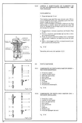 OECANTADOR
SA íDA DE
CDMBUSTIVEL
JUN TA DE
VEDACÃO
2- O
2-----0
fi gS -1 2
, 8
o:>
;
o:>
~ 9
i 6
J-s
~ 7
fi gS -13
yF-- - -8
o:>
""~
=• 9
...
5.2.3 LIMPEZA E SUBSTITUIÇAo DO ELEMENTO DO
FILTRO AGLOMERADOR DE COMBUSTlVEL - MO-
TOR VEICULAR
FER RA MENTAS
1 Chave de boca de 13 mm
Recomenda-se que este filtro seja drenado cada 125 ho-
ras ou 5.000 km percorridos, soltando-se para esta fina-
lidade o bujão de dreno (Peça n91).
Dada a impossibilidade de se limpar o elemento do fi ltro
aglomerador, o mesmo deverá ser substitu(do cada 750
horas ou 35.000 km percorridos e para tal deve-se proce-
der da seguinte maneira:
1· Desaparafusar e remover o parafuso de fi xação (Peça
n<? 2).
2· Deixar o recipiente aglomerador sair na mão e remo-
ver o elemento selado.
3- Antes de colocar o elemento selado, lavar o recipiente
aglomerador e substituir as respectivas juntas de veda-
ção.
4· Após a remontagem do filtro, torna-se necessário san-
grar o sistema de combustível.
fig o 5-1 2
Operações adicionais vide capítulo 5.2.2.
5.3 PORTA INJETORES
5.3.1 COMPOSIÇAO DO PORTA BICO INJETOR BOSCH -
MOTORES INDUSTRIAIS
1- Porta bico injetor
2- Agulha do bico injetor
3- Porca de capa do bico
4- Bico injetor
5- Pino de pressão
6- Mola
7- Conexão
8- Parafuso oco
9. Arruelas de compensação.
fig o 5-13
5.3.2 COMPOSiÇÃO DO PORTA BICO INJETOR CAV
MOTOR ES V EICULARES
1- Porta bico injetor
2- Agulha do bico injetor
3- Porca de capa do bico
4· Bico injetor
5- Pi no de pressão
6- Mola
7- Conexão
8- Parafuso oco
9- Porca de regulagem da mola
figo 5-14
figS-l"
41
 