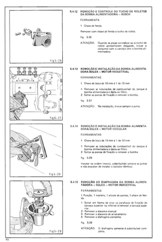 5.4.12 REMOçA0 E CONTROLE DO TUCHO DE ROLETES
DA BOMBA ALlMENTADO RA - BOSCH
FERRAMENTA
1 Chave de fen da
Remover com chave de fenda o tucho de rolete.
figo 5-26
ATE NçAo : Quando as peças corrediças ou o tucho de
rolete apresentarem desgastes, trocar o
conjunto com a carcaça sem a bomba ali-
mentadora.
fig 5-26
fig 5- 27
5.4.13 REMOçA0 E INSTALAÇAo DA BOMBA ALlMENTA-
DORA SOLEX - MOTOR INDUSTR IA L
FERRAMENTAS
1 Chave de boca de 10 mm e 1 de 19 m m
1- Remover as tubulações de com bustivel do tanque à
bomba alimentadora e desta ao filtro.
2- Soltar as porcas de fixação e remover a bomba.
fig o 5-27
ATEN ç ÃO: Na instalação, trocar sempre a junta.
5.4.14 REMOÇÃO E INSTALAÇAo DA BOMBA ALlM ENTA-
DORA SOLEX - MOTOR VEICULAR
FERRAMENTAS
1 Chave de boca de 10 mm e 1 de 19 m m
1- Remover as tubulações de com bustivel do tanque à
bomba alimentadora e desta ao filtro_
2- Soltar as porcas de fixação e remover a bom ba
fig o 5-28
Instalar na ordem inversa, substituindo sempre as juntas
e não esquecer de instalar o isolador térmico.
f i g 5-28
fi g5 -29
5.4.15 REMOÇÃO 00 DIAF RAGMA DA BOMBA ALlMEN-
TADORA - SOLEX - MOTOR INDUSTRIAL
FERRAMENTAS
1 Punção, 1 martelo, 1 alicate de pontas, 1 chave de fen-
da.
, - Soltar em forma de cruz os parafusos de fixação da
carcaça superior na inferior e remover a carcaça supe-
rior.
2- Remover a alavanca manual
3- Remover a alavanca de acionamento
4- Remover o diafragma completo.
figo 5-29
ATENÇÃO : O diafragma somente é substituível com-
pleto.
45
 