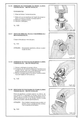 5.4.16 REMOÇÃO DO DIAFRAGMA DA BOMBA ALIMEN-
TADORA SOLEX - MOTOR VEICULAR
FERRAMENTAS
, Chave de fenda e , alicate de pontas.
,- Soltar em cruz os parafusos de fixação da carcaça su-
perior na inferior e remover a carcaça superior.
2- Remover a alavanca manual.
3- Remover o diafragma.
figo 5-30
5.4.17 TESTE DE DISCO DA VÁLVULA DAS BOMBAS ALI-
ME NTADORASSOLEX
O teste é efetuado por meio de sopro.
figo 5-3 1
ATEN ÇÃO: Constatando vazamento, efetuar a substi-
tuição do disco.
5.4.18 MONTAG EM DO DIAFRAGMA DA BOMBA ALlMEN-
TADORA SOLEX - MOTOR INDUSTRIAL
,- Colocar o diafragma na carcaça inferior.
2- A alavanca de acionamento deverá ser mantida na sua
posição inferior, para que o diafragma possa ficar a-
poiado paralelamente na superfície da flange.
3- Montar a carcaça superior na inferior fi xando os para-
fusos de fixação em forma de cruz.
figo 5-32
f ig5-32
5.4.19 MONTAGEM DO DIAFRAGMA DA BOMBA ALlMEN-
TADORA SOLEX - MOTOR VEICULAR
Antes de aparafusar a carcaça superior na inferior, de-
ve-se comprimir o diafragma na carcaça inferior de tal
maneira que as fu rações da flange do diafragma coinci-
dam perfeitamente com as da carcaça inferior e então
poderá se proceder o devido aparafusamento.
ATENÇÃO : Esta medida é necessária para se obter um
perfeito flu xo e pressão de óleo combus-
tível na bomba alimentadora.
figo 5-33
f ig 5- 33
46
 