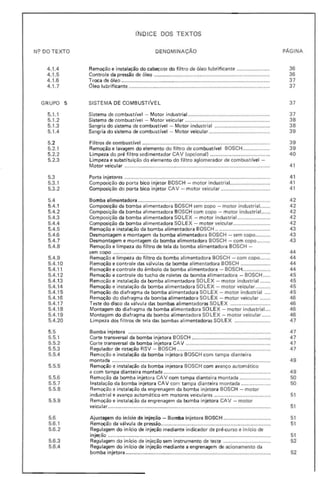 NC? DO TEXTO
4.1.4
4.1.5
4.1.6
4.1.7
• GRUPO 5
5.1.1
5.1.2
5.1.3
5.1.4
5.2
5.2.1
5.2.2
5.2.3
5.3
5.3.1
5.3.2
5.4
5.4.1
5.4.2
5.4.3
5.4.4
5.4.5
•
5.4.6
5.4.7
5.4.8
5.4.9
5.4.10
5.4.11
5.4.12
5.4.13
5.4.14
5.4.15
5.4.16
5.4.17
5.4.18
5.4.19
5.4.20
5.5
5.5.1
5.5.2
5.5.3
5.5.4
5.5.5
•
5.5.6
5.5.7
5.5.8
5.5.9
5.6
5.6.1
5.6.2
5.6,3
5.6.4
INDICE DOS TEXTOS
DENOMINAÇÃO pAGINA
Remoção e instalação do cabeçote do fil tro de óleo lubrificante ...................... 36
Controle da pressão de óleo .............................................................................. 36
Troca de óleo .................................................................................................... 37
Oleo lubrificante ............................................................................................... 37
SISTEMA DE COMBUSTIVEL 37
Sistema de combustível - Motor industrial ....................................................... 37
Sistema de combustível - Motor veicular ......................................................... 38
Sangria do sistema de combustível - Motor industrial ..................................... 38
Sangria do sistema de combust ível - Motor veicul ar ......................................... 39
Fíltros de combustrvel ...................................................................................... 39
Remoção e lavagem do elemento do filtro de combustível BOSCH .................. 39
Limpeza do pré filtro sedimentador CAV (opcional) ........................................ 40
Limpeza e substituição do elemento do f ilt ro aglomerador de combustível -
Motor veicu lar .................................................................................................. 41
Porta injetores .................................................................................................. 41
Composição do porta bico injet or BOSCH - motor industrial........................... 41
Composição do porta bico injetor CAV - motor veicular ................................. 41
Bomba alimentadora ......................................................................................... 42
Composição da bomba alimentadora BOSCH sem copo - motor industrial....... 42
Composição da bomba alimentadora BOSCH com copo - motor industrial...... 42
Composição da bomba alimentadora SOLE X - motor industrial...................... 42
Composição da bomba alimentadora SOLEX - motor veicular......................... 42
Remoção e instalação da bomba alimentadora BOSCH .. .................................. 43
Desmontagem e montagem da bomba alimentadora BOSCH - sem copo.......... 43
Desmontagem e montagem da bomba alimentadora BOSCH - com copo ......... 43
Remoção e limpeza do filtro de tela da bomba alimentadora BOSCH -
sem copo .......................................................................................................... 44
Remoção e limpeza do filtro da bomba alimentadora BOSCH - com copo....... 44
Remoção e controle das válvulas da bomba al imentadora BOSCH .................... 44
Remoção e controle do êmbolo da bomba al imentadora - BOSCH................... 44
Remoção e controle do tucho de roletes da bomba alimentadora - BOSCH ..... 45
Remoção e instalação da bomba alimentadora SO LEX - motor industrial ....... 45
Remoção e instalação da bomba alimentadora 50 LEX - motor veicular.......... 45
Remoção do diafragma da bomba alimentadora SOLEX - motor industrial.... 45
Remoção do diafragma da bomba alimentadora SOLEX - motor veicular ....... 46
Teste do disco da válvula das bombas alimentadoras SO LEX ........................... 46
Montagem do diafragma da bomba alimentadora SO LE X - motor industrial.... 46
Montagem do diafragma da bomba alimentadora SOLEX - motor veicular ...... 46
Limpeza dos filtros de tela das bombas alimentadoras SOLEX ........................ 47
Bomba injetora ................................................................................................ 47
Corte transversal da bomba injetora BOSCH ..................................................... 47
Corte transversal da bomba injetora CA V ......................................................... 47
Regulador de rotação RSV - BOSCH ............................................................... 47
Remoção e instalação da bomba injetora BOSCH com tampa dianteira
montada ........................................................................................................... 49
Remoção e instalação da bomba injetora BOSCH com avanço automático
e com tampa dianteira montada .................;...................................................... 49
Remoção da bomba injetora CAV com tampa dianteira montada ..................... 50
Instalação da bom ba injetora CAV com tampa dianteira montada .................... 50
Remoção e instalação da engrenagem da bomba injetora BOSCH - motor
industrial e avanço automático em motores veicul ares ...................................... 51
Remoção e instalação da engrenagem da bomba injetora CAV - motor
veicular..................,........................................................................................... 51
Ajustagem do inicio de injeção - Bomba injetora BOSCH ................................ 51
Remoção da válvul a de pressão............. ............................................................. 51
Regulagem do início de injeção mediante indicador de pré-clJrso e in(cio de
injeção .. ...... " ....,.................................................................................,............. 51
Regulagem do início de injeção sem instrumento de teste ................................ 52
Regulagem do in ício de injeção mediante a engrenagem de acionamento da
bomba injetora .................... .............................................................................. 52
 