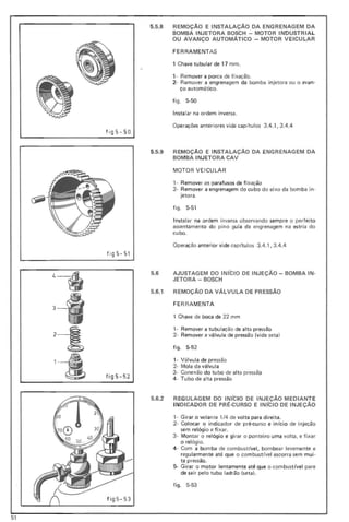 .'
5.5.8 REMOçA0 E INSTALAÇAO DA ENGRENAGEM DA
BOMBA INJETORA BOSCH ~ MOTOR INDUSTRIAL
OU AVANÇO AUTOMÁTICO - MOTOR VEICULAR
FERRAMENTAS
1 Chave tubular de 17 mm .
1· Remover a porca de fixação.
2· Remover a engrenagem da bomba injetora ou o avan-
ço automático.
f ig. 5·50
Instalar na ordem inversa.
Operações anteriores vide capítul os 3.4.1, 3.4.4
fig5-5 0
5.5.9 REMOçA0 E INSTALAÇAo DA ENGRENAGEM DA
BOMBA INJETORA CAV
MOTOR VEICULAR
, - Remover os parafusos de fi xação
2- Remover a engrenagem do cu bo do eixo da bomba in·
jetora,
figo 5·51
Instalar na ordem inversa observando sempre o perfei to
assentamento do pino guia da engrenagem na estria do
cubo.
Operação anterior vide cap ítul os 3.4.1, 3.4.4
fig 5- 51
5.6 AJUSTAGEM DO INICIO DE INJEÇAO - BOMBA IN-
JETORA - BOSCH
4~
5.6.1 REMOçA0 DA VÁLVULA DE PRESSÃO
FE RRA MENTA
3-1 , Chave de boca de 22 mm
, . Remover a tubulação de alta pressão
2- Remover a válvula de pressão (vi de seta)
2-1 figo 5-52
1- Válvula de pressão
2· Mola da válvula
3- Conexão do tubo de alta pressão
fig 5- 52'-4 4- Tubo de alta pressão
5.6.2 REGULAG EM DO INICIO DE INJEÇAO MEDIANTE
INDICADOR OE PRÉ·CURSO E INICIO DE INJEÇÃO
, - Girar o volante 1/4 de volta para direita.
2- Colocar o indicador de pré-curso e início de injeção
sem relógio e fi xar.
3· Montar o relógio e girar o ponteiro uma volta, e f ixar
o relógio.
4- Com a bomba de combustível, bombear levemente e
regularmente até que o combustrvel escorra sem mui-
ta pressão.
5- Girar o motor lentamente até que o combustível pare
de sair pelo tubo ladrão (seta).
f igo 5-53
fi g5 - 53
51
 