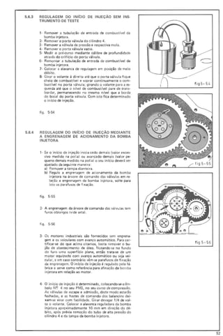 5.6.3 REGULAGEM DO INICIO DE INJEÇÃO SEM INS-
TRUMENTO DE TESTE
1- Remover a tubu lação de entrada de combustível da
bomba injetora_
2- Remover o porta válvula do ci lindro 4_
3 · Remover a válvula de pressão E respectiva mola.
4- Remover o porta válvula vazio.
5· Medir o pré-curso mediante cálibre de profundidade
através do oriUcio do porta vál vula.
6- Remontar a tubulação de entrada de combustível da
bomba injetora.
7- Colocar a alavanca de regulagem em posição de meio
débit o.
8- Girar o volante à direita até que o porta válvula fique
cheio de combustível e soprar continuamente o com-
bustível no porta válvula; girando o volante para a es'
querda até que o n ível de combust ível pare de trans-
bordar, permanecendo no mesmo nível que a borda
do bocal do porta válvula. Com isto fica determinado
o início de injeção.
figo 5-54
5.6.4 REGULAGEM DO INICIO DE INJEÇÃO MEDIANTE
A ENGRENAGEM DE ACIONAMENTO DA BOMBA
INJETORA
1- Se o início de injeção inicia cedo demais (valor exces-
sivo medido na polia) ou avançado dem ais (valo r pe-
queno demais medido na polia) o seu início deverá ser
ajustado da seguinte maneira:
a) Remover a tampa dianteira.
b) Regule a engrenagem de acionamento da bomba
injetora na árvore de comando das válvu las em re-
lação a engrenagem da bomba injetora, solte para
isto os parafusos de fixação.
fig o 5-55
2- A engrenagem da árvore de comando das válvu las tem
furos oblongos (vide seta).
fig o 5-56
3- Os motores industriais são fornecidos sem engrena-
gem e os veiculares com avanço automático. Para cer-
tificar-se do que aci ma citamos, basta remover o bu-
jão de abastecimento de óleo. Notando-se no fundo
do furo uma superfície plana, então trata-se de um
motor "equipado com avanço automático ou seja vei-
cular, e em caso contrário vêm-se parafusos de fi xação
da engrenagem . O início da injeção é regulado pela fá-
brica e serve como referência para afinação da bom ba
injetora em relação ao motor.
4 - O in ício de injeção é determinado, colocando-se o êm·
bolo N9 4 no seu PMS, no seu curso de compressão.
As válvulas de escape e admissão, deste modo estarão
fechadas, e as hastes de comando dos balancins dei-
xam-se virar com facilidade. Girar devagar 1/4 de vol-
ta o volante. Colocar a alavanca reguladora da bomba
injetora aproximadamente 10 mm em direção do dé-
bito, após prévia remoção do tubo de alta pressão do
cilindro 4 e da tampa da bomba injetora.
fi g5 - 54
fi g 5- 56
52
 