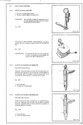 5.7 PORTA BICO INJETOR
5.7.1 TESTE DO BICO INJETOR
, - Remover o porta bico injetor.
2- Montar o porta injetor no dispositivo.
ATENÇÃO: Para motores industriais recomendamos o
uso do aparelho de teste de bicos injeto-
res BOSCH N<? EFEP 060 F.
figo 5-61
Para motores VEI CU LAR ES, recomendamos o uso do a-
parelho de teste de bicos injetores CAV N9 LUCAS HH
551 .
figo 5-62
IMPORTANTE: O combustível deve sar pulverizado pe·
lo bico. A pressão de pulverização de·
verá ser de 180 a 185 kgf/cm 2.
fi g 5-61
fig 5-62
5.7.2 AJUSTE DA PRESSÃO DE INJEÇÃO
(MOTOR INDUSTRIAL)
Remover a porca de capa e a força da mala deverá ser au·
mentada com acréscimo de arruelas de compensação ca-
so a pressão não for atingida, conforme prescrição, ou se
a pressão for acima diminuir a número de arruelas.
figo 5-63
, . Porca de capa
2- Arruelas de compensação
fig5-63
5.7.3 AJUSTE DA PR ESSÃO DE INJEÇÃO
(MOTOR VE ICU LAR) 2
Soltar a porca de capa e aparafusar ou desaparafusar a
porca de capa da mola até que seja atingida a pressão
prescrita. Aparafusando à direita aumenta a pressão e ã
esquerda diminui a pressão.
figo 5-64
,- Porca de capa
2- Porca de capa de mola.
fig 5- 64
54
 