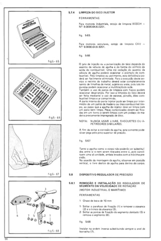 fig5-65
5.7.4 LIMPEZA DO BICO INJETO R
FERRAMENTAS
Para motores industriais, estojo de limpeza BOSCH -
NC? 9.0690.64.6.0201.
figo 5-65
Para motores veiculares, estojo de li mpeza CAV -
NC? 9.0690.64.6.9201.
figo 5-66
o jato de injeção ou a pulverização do bico depende do
fig5- 66
assento da válvula de agulha e da forma do o rifíc io de
sa ída do com bust ível. Uma má vedação do assento da
válvula de agulha poderá ocasionar o acúmul o de com-
bust(vel. Pela limpeza ou po li mento, esta deficiência po-
derá ser fac ilmente eliminada. Para a execução deste ser-
viço o recinto de trabalho deverá estar com pletamente
isento de limalhas de metal, sujeira ou areia, pois tais im-
purezas podem ocasionar a inutilizaçãoda sede.
Também o uso de panos de limpeza com fiapos podem
ocasionar desarranjos. Por isso a li mpeza do bico deverá
ser feita mediante o uso de escovas, pincéis, óleo com-
bustívellimpo e ar comprimido.
A parte interna do porta injetor pode ser limpa por inter-
médio de um palito de madeira ou óleo combustíve l li m-
po, ao passo que a agulha do injetor deve ser li mpa co m
um pano bem limpo. Peças carbonizadas devem ser fi xa-
das em um torno e serem limpas com um pedaço de ma-
deira previamente impregnado de óleo.
NOTA: NUNCA USAR LI XAS, RASQU ETES OU A-
PETRECHOS SI MILARES.
A fim da evitar a corrosão da agulha, esta somente pode-
rá ser pega pelo pino superior de pressão.
fig o 5-67
Tanto a agulha como o corpo não poderão ser substituí-
dos entre si e nem serem trocados entre si, po is consti-
tuem uma só unidade, ambos levados com a máxima pre-
cisão.
Na ocasião da montagem da agu lha, o bse rvar em pos ição
vertical, o livre desl ize da agulha para dentro do corpo.
f ig 5- 67 5.8 DISPOSITIVO REGULADO R DE PR ECISÃO
5.8.1 REMOçA0 E INSTALAÇÃO DO REGULADOR DE
SEGMENTO DA VELOC IDA DE DE ROTAÇÃO
(MOTOR INDUSTRIAL E MARI'rI MO )
FERRAMENTAS
1 Chave de boca de 10 mm
1- Soltar o parafuso de fixação (1) e remover a alavanca
(2) e o trinco da alavanca (3),
2- Soltar as porcas de fixação do segmento dentado (5) e
remova o segmento (6) .
fig o 5-68
Instalar na ordem inversa substituindo sem pre o anel de
f ig5 -6 B borracha (7) .
55
 