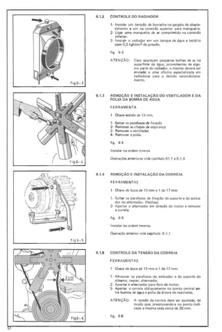f ig6- 4
6.1.2 CONTROLE DO RADIADOR
1- Instalar um tampão de borracha no gargalo de abaste-
cimento e um na conexão superior para mangueira.
2- Ligar uma manguei ra de ar comprimido na conexão
inferior.
3- Imergir o radiador em um tanque de água e testá·lo
com 0,5 kgf/cm2 de pressão_
fig o 6-3
AT ENÇÃO : Caso apareçam pequenas bolhas de ar na
superf(cie da água, provenientes de algu-
ma parte do radiador, o mesmo deverá ser
enviado a uma oficina especializada em
radiadores para o devido recondiciona-
menta.
fi g6 -3
6.1.3 REMOÇÃO E INSTALAÇÃO DO VENTILADOR E DA
POLIA DA BOMBA DE ÁGUA
FERRAMENTA
1 Chave estrela de 13 mm.
1- Soltar os pa rafusos de fixação
2- Remover as chapas de segurança
3- Rem over o ventilador
4- Remover a polia.
figo 6-4
Instalar na ordem inversa
Operações anteriores vide cap (tulo 61.1 e 6 .1.4
6.1.4 REMOÇÃO E INSTALAÇÃO DA CORREIA
FE RRA MENTAS
1 Chave de boca de 13 mm e 1 de 17 mm
1- Soltar os parafusos de fixação do suporte e do estica-
dor do alternador. (flechas) _
2- Apertar o alternador em direção do motor e remover
a correia.
figo 6-5
Instalar na ordem inversa_
Operação anterior vide capítulo 6.1 .1
fig6-5
6.1.5 CONTROLE DA TENSÃO DA CORREIA
FERRAMENTAS
1 Chave de boca de 13 mm e 1 de 17 mm.
,- Afrouxar os parafusos do esticador e do suporte do
d(namo, respec. alternador.
2- Apertar o alternador para fora do motor.
3· Apertar a correia obliquamente no ponto central en-
tre bomba de água e polia da árvore de manivelas.
ATENçÃO : A tensão da correia deve ser ajustada, de
modo que, pressionando-a no ponto indi-
cado a mesma ceda cerca de 20 mm.
figo 6 -6
57
 