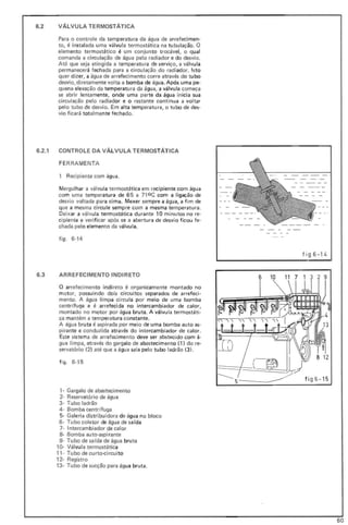 6.2 VÁLVULA TERMOSTÁTICA
Para o controle da temperatura da água de arrefecimen-
to, é instalada uma válvu la termostática na tu bu lação. O
elemento termostático é um conjunto trocável, o qual
comanda a circulação de água pelo radiador e do desvio.
At6 que seja atingida a temperatura de serviço, a válvula
permanecerá fechada para a circulação do radiador. Isto
quer dizer, a água de arrefecimento corre através do tubo
desvio, diretamente volta a bomba de água. Após uma pe-
quena elevação da temperatura da água, a válvula começa
se abrir lentamente, onde uma parte da água inicia sua
circulação pelo radiador e o restante continua a voltar
pelo tubo de desvio. Em alta temperatura, o tubo de des-
vio ficará totalmente fechado.
6.2.1 CONTROLE DA VÁLVULA TERMOSTÁTICA
FE RRAM ENTA
1 Recipiente com água.
Mergulhar a válvula termostática em recipiente com água
com uma temperatura de 65 a 71 0 C com a ligação de
desvio voltada para cima. Mexer sempre a águ a, a fim de
que a mesma circule sempre com a mesma temperatura.
Deixar a válvula termostática du rante 10 minutos no re-
cipiente e verificar após se a abertura de desvio ficou fe-
chada pelo elemento da válvula.
figo 6-14
6.3 ARREFECIMENTO INDIRETO
o arrefecimento indi reto é organicamente montado no
motor, possuindo dois circuitos separados de arrefeci-
mento. A água limpa circu la por meio de uma bomba
centr ífuga e é arrefecida no intercambiador de calor,
montado no motor por água bruta. A válvula termostáti-
ca mantém a temperatura constante.
A água bruta é aspirada por meio de uma bomba auto as-
pirante e conduzida através do intercambiador de calor.
Este sistema de arrefecimento deve ser abstecido com á-
gua limpa, através do gargalo de abastecimento (1) do re-
servatório (2) até que a água saia pelo tubo ladrão (3).
figo 6-15
, - Gargalo de abastecimento
2- Reservatório de água
3- Tubo ladrão
4- Bomba centr(fuga
5- Galeria distri buidora de água no bloco
6 - Tubo coletor de água de saída
7· Intercambiador de calor
8- Bomba auto-aspi rante
9- Tubo de sarda de água bru ta
10- Válvula termostática
11 - Tubo de curto-circuito
12- Registro
13- Tubo de sucção para água bruta.
fig6 - 1'
8 12
fi g6 -15
6 10 11 7 1 3 2 9
60
 