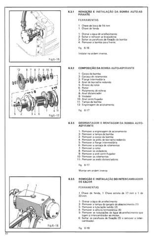 12
-r-
I
t. 11
fig 6- 17
~
6.3.1 REMOÇÃO E INSTALAÇAo DA BOMBA AUTO-AS-
PI RANTE
FERRAMENTAS
Chave de boca de 14 mm
Chave de fenda
1· Drenar a água de arrefecimento
2· Soltar e remover as braçadei ras
3· Soltar os parafusos de fixação da bomba
4· Remover a bomba para frente.
fig o 6·16
Instalar na ordem inversa.
fig6-16
6.3.2 COMPOSiÇÃO DA BOMBA AUTO·ASPIRANTE
1· Corpo da bomba
2· Carcaça de rolamentos
3· Flange intermediária
4· Anel de borracha redondo
5· Árvore do rotor
6· Rotor
7· Rolamento de esferas
8· Anel distanciador
9· Vedador
1Q. Anel centrifugador
11· Tampa da bomba
12· Engrenagem de acionamento
figo 6·17
6.3.4 DESMONTAGEM E MONTAGEM DA BOMBA AUTO-
ASPIRANTE
1· Remover a engrenagem de acionamento
2· Remover a tampa da bomba
3· Remover o corpo da bomba
4· Remover os anéis de borracha redondo
5· Remover a flange intermediária
6· Remover a carcaça de rolamentos
7· Remover o rotor
8· Remover os vedadores
9· Remover o anél centrifugador
1Q. Remover os rolamentos
11· Remover os anéis distanciadores
figo 6·17
Montar em ordem inversa
fig 6-18
6.3.5 REMOÇÃO E INSTALAÇÃO DO INTERCAMBIADOR
DE CALOR
2
FERRAMENTAS
1 Chave de fenda, 1 Chave estrela de 17 mm e , de
22mm.
1· Drenar a água de arrefeci mento
2· Remover a tampa do gargalo de abastecimento (1)
3- Remover a tubulação ladrão (2)
4- Remover a válvula termostática (4)
5· Remover as tubulações de água de arrefecimento que
ligam o intercambiador ao motor.
6· Soltar os parafusos de fixação (5) e remover o inter·
cambiador.
figo 6-18
61
 