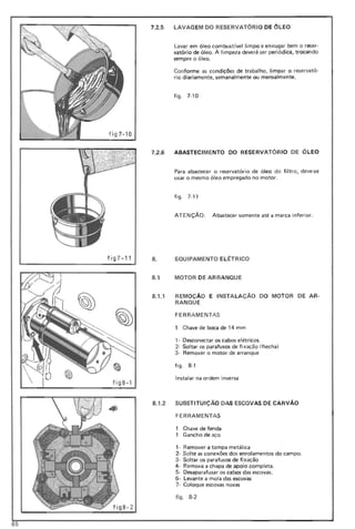 f ig 7-10
f ig 7-11
7.2.5 LAVAG EM DO RESERVATÓRIO DE ÓL EO
Lavar em óleo combustfvel limpo e enxugar bem o reser·
vatório de óleo. A limpeza deve rá ser peri6dica, trocando
sempre o ó leo.
Conforme as condições de trabalho, limpar o reservat6·
rio d iariamente, semanal mente ou mensal mente.
figo 7-10
f ig B- 1
7.2.6 ABASTECIMENTO DO RESERVATÓRIO DE ÓLEO
Para abastecer o reservatório de óleo do filtro, deve-se
usar o mesmo óleo empregado no motor.
fig o 7·11
ATENÇÃO : Abastecer somente até a marca inferior.
8. EQUIPAMENTO EL ~TRICO
8.1 MOTOR DE ARRANQUE
8.1 .1 REMOÇÃO E INSTA LAÇÃO
RANQU E
FER RA MENTAS
DO MOTOR DE AR·
1 Chave de boca de 14 mm
1- Desconectar os cabos elétricos.
2· Soltar os parafusos de fi xação (flecha )
3· Remover o motor de arranque
fig o 8·'
Instalar na ordem inversa
8.1.2 SUBST ITU IÇAo DAS ESCOVAS DE CARVÃO
FERRAMENTAS
Chave de fenda
Gancho de aço
, - Remover a tampa metálica
2- Solte as conexões dos enrolamentos do campo.
3· Soltar os parafusos de fi xação
4- Remova a chapa de apoio completa.
5· Desaparafusar os cabos das escovas.
6· Levante a mola das escovas
7· Coloque escovas novas
figo 8·2
65
 
