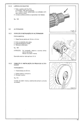 8.1.3 LIMPEZA DO COLETOR
,- Polir o coletor com lixa fina.
ATENÇÃO: Não use lixa grossa.
Se o coletor estiver carbonizado ou avalizado retifi-
que-o em um torno.
2- limpe as ranhuras entre os segmentos (vide f lecha),
f igo 8-3
82 ALTERNADOR
8.2.1 REMOÇÃO E INSTALAÇÃO DO ALTERNADOR
FE RRAMENTAS
1 Chave fixa ou estrela de 13 mm e 14 mm
,- Solte as conexões dos cabos.
2- Solte as porcas de fixação.
3- Remova o alternador.
figo 8-4
ATENÇÃO: Na instalação, observe o correto alinha-
mento das polias.
Montar na ordem inversa.
Operação anterior vide cap(tulo 6.1.4
/
fig8- 3
8.2.2 REMOÇÃO E INSTALAÇÃO DA POLIA DO ALTER-
NADOR
FERRAMENTA
1 Chave de boca de 22 mm.
,. Soltar a porca e remove-Ia
2- Rem over a polia.
figo 8-5
Instalar na ordem inversa, substituindo sempre a arruela
de pressão.
flg 8-5
66
 