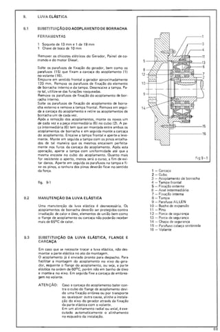 9. LUVA ELÁSTICA
9.1 SUBSTITUiÇÃO DO ACOPLAMENTO DE BORRACHA
FER RAMENTAS
Soquete de 13 mm e 1 de 19 mm
Chave de boca de 10 mm
Remover os chicotes elétricos do Gerador, Painel de co-
mando e do motor Diesel.
Solte os parafusos de fixação do gerador, bem como os
parafusos (15) que fixam a carcaça do acoplamento (1)
no volante (16).
Empurre em sentido frontal o gerador aproximadamente
120 mm. Remova os parafusos de fixação do elemento
de borracha interno e da tampa. Desencaixe a tampa. Pa-
ra tal, utilize-se das furações rosqueadas.
Remova os parafusos de fixação do acoplamento de bor-
racha interno.
Solte os parafusos de fixação de acoplamento de borra-
cha externo e remova a tampa frontal. Remova em segui-
da a carcaça do acoplamento e retire os acoplamentos de
borracha um de cada vez.
Após a remoção dos acoplamentos, monte os novos um
de cada vez e a peça intermediária (6) no cubo (2). A pe·
ça intermediária (6) tem que ser montada entre ambos os
acoplamentos de borracha e em seguida monte a carcaça
do acoplamento. Encaixe a tampa frontal e aperte-a leve-
mente. Monte em seguida a tampa com os pinos entalha-
dos de tal maneira que os mesmos encaixem perfeita-
mente nos furos da carcaça do acoplamento. Após esta
operação, aperte a tampa com uniformidade até que a
mesma encoste no cubo do acoplamento. Quanto mais
for resistente o aperto, menos será o curso, a fim de evi-
tar danos. Aperte em seguida os parafusos na tampa e fi-
xe os pinos, a ranhura dos pinos deverão ficar no sentido
da força .
figo 9-1
9.2 MANUTENÇÃO DA LUVA ELÁSTICA
Uma manutenção da luva elástica é desnecessária. Os
acoplamentos de borracha deverão ser protegidos contra
irradiação de calor e óleo, elementos de união bem como
o flange de acoplamento ou carcaça não poderão receber
mais de 650 C de calor.
9.3 SUBSTITUiÇÃO DA LUVA ELÁSTICA, FLANGE E
CARCAÇA
Em caso que se necessite trocar a luva elástica, não des-
montar a parte elástica no ato da montagem.
O acoplamento já é enviado pronto para despacho. Para
facilitar a montagem do acoplamento no eixo do gera-
dor, esquente o flange do acoplamento, ou seja, a parte
elástica na ordem de 60oC, porém não em banho de óleo
e monte-a no eixo. Em seguida fixe a carcaça de embrea-
gem no volante.
ATE Nç ÃO: Caso a carcaça do acoplamento bater con-
tra o cu bo do flange de acoplamento devi-
do uma fixação errônea ou por transporte
ou quaisquer outra causa, alinhe a instala-
ção do eixo do gerador através da fixação
da parte elástica com o volante.
Em um alinhamento radial ou axial, é exe-
cutado automaticamente o alinhamento
no esquadro da instalação.
1O-t--+_---
9-1--+---.....
14
f ig 9-1
1 - Carcaça
2 - Cu bo
3 - Acoplamento de borracha
4 - Tam pa frontal
5 - Fixação externa
6 - Anel intermediário
7 - Fixação interna
8 - Tampa
9 - Parafuso A LLEN
10 - Bucha de expansão
11 -Pino
12 - Porca de segurança
13 - Porca de segurança
14 - Chapa de segu rança
15 - Parafu so cabeça sextavada
16 - Volante
68
 