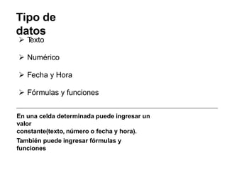 Tipo de
datos
 T
exto
 Numérico
 Fecha y Hora
 Fórmulas y funciones
En una celda determinada puede ingresar un
valor
constante(texto, número o fecha y hora).
También puede ingresar fórmulas y
funciones
 
