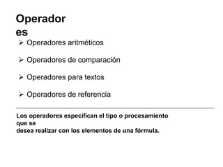 Operador
es
 Operadores aritméticos
 Operadores de comparación
 Operadores para textos
 Operadores de referencia
Los operadores especifican el tipo o procesamiento
que se
desea realizar con los elementos de una fórmula.
 