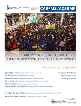 ARE REFUGEES WELCOME HERE?
TRUMP, IMMIGRATION, AND CANADIAN RESPONSES 
February 3, 2017, 4:30-6PM
Salina Abji, SSHRC Post-Doctoral Fellow, Carleton University
Idil Atak, Assistant Professor, Ryerson University
Andrew Brouwer, Canadian Association of Refugee Lawyers
Stephanie J. Silverman, Bora Laskin National Fellow in Human Rights
Ethel Tungohan, Assistant Professor, York University
Hodan Ahmed Mohamed, Canadian Association of Muslim Women in Law
Introduced by Samer Muscati, Director, International Human Rights Programme (IHRP)
Facilitated by Petra Molnar, migrant rights researcher, CARFMS
George Ignatieff Theatre
15 Devonshire Place
University of Toronto
Sponsored by:
 