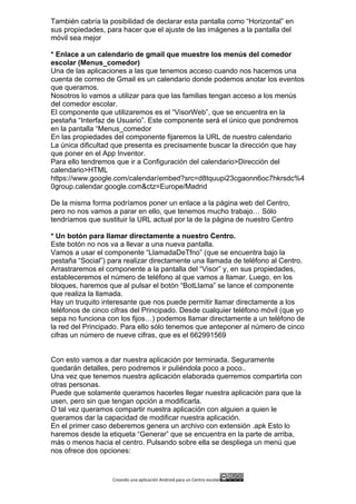 Creando	
  una	
  aplicación	
  Android	
  para	
  un	
  Centro	
  escolar 	
  
También cabría la posibilidad de declarar esta pantalla como “Horizontal” en
sus propiedades, para hacer que el ajuste de las imágenes a la pantalla del
móvil sea mejor
* Enlace a un calendario de gmail que muestre los menús del comedor
escolar (Menus_comedor)
Una de las aplicaciones a las que tenemos acceso cuando nos hacemos una
cuenta de correo de Gmail es un calendario donde podemos anotar los eventos
que queramos.
Nosotros lo vamos a utilizar para que las familias tengan acceso a los menús
del comedor escolar.
El componente que utilizaremos es el “VisorWeb”, que se encuentra en la
pestaña “Interfaz de Usuario”. Este componente será el único que pondremos
en la pantalla “Menus_comedor
En las propiedades del componente fijaremos la URL de nuestro calendario
La única dificultad que presenta es precisamente buscar la dirección que hay
que poner en el App Inventor.
Para ello tendremos que ir a Configuración del calendario>Dirección del
calendario>HTML
https://www.google.com/calendar/embed?src=d8tquupi23cgaonn6oc7hkrsdc%4
0group.calendar.google.com&ctz=Europe/Madrid
De la misma forma podríamos poner un enlace a la página web del Centro,
pero no nos vamos a parar en ello, que tenemos mucho trabajo… Sólo
tendríamos que sustituir la URL actual por la de la página de nuestro Centro
* Un botón para llamar directamente a nuestro Centro.
Este botón no nos va a llevar a una nueva pantalla.
Vamos a usar el componente “LlamadaDeTfno” (que se encuentra bajo la
pestaña “Social”) para realizar directamente una llamada de teléfono al Centro.
Arrastraremos el componente a la pantalla del “Visor” y, en sus propiedades,
estableceremos el número de teléfono al que vamos a llamar. Luego, en los
bloques, haremos que al pulsar el botón “BotLlama” se lance el componente
que realiza la llamada.
Hay un truquito interesante que nos puede permitir llamar directamente a los
teléfonos de cinco cifras del Principado. Desde cualquier teléfono móvil (que yo
sepa no funciona con los fijos…) podemos llamar directamente a un teléfono de
la red del Principado. Para ello sólo tenemos que anteponer al número de cinco
cifras un número de nueve cifras, que es el 662991569
Con esto vamos a dar nuestra aplicación por terminada. Seguramente
quedarán detalles, pero podremos ir puliéndola poco a poco..
Una vez que tenemos nuestra aplicación elaborada querremos compartirla con
otras personas.
Puede que solamente queramos hacerles llegar nuestra aplicación para que la
usen, pero sin que tengan opción a modificarla.
O tal vez queramos compartir nuestra aplicación con alguien a quien le
queramos dar la capacidad de modificar nuestra aplicación.
En el primer caso deberemos genera un archivo con extensión .apk Esto lo
haremos desde la etiqueta “Generar” que se encuentra en la parte de arriba,
más o menos hacia el centro. Pulsando sobre ella se despliega un menú que
nos ofrece dos opciones:
 