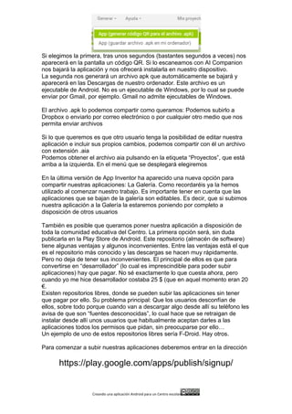 Creando	
  una	
  aplicación	
  Android	
  para	
  un	
  Centro	
  escolar 	
  
Si elegimos la primera, tras unos segundos (bastantes segundos a veces) nos
aparecerá en la pantalla un código QR. Si lo escaneamos con AI Companion
nos bajará la aplicación y nos ofrecerá instalarla en nuestro dispositivo.
La segunda nos generará un archivo apk que automáticamente se bajará y
aparecerá en las Descargas de nuestro ordenador. Este archivo es un
ejecutable de Android. No es un ejecutable de Windows, por lo cual se puede
enviar por Gmail, por ejemplo. Gmail no admite ejecutables de Windows.
El archivo .apk lo podemos compartir como queramos: Podemos subirlo a
Dropbox o enviarlo por correo electrónico o por cualquier otro medio que nos
permita enviar archivos
Si lo que queremos es que otro usuario tenga la posibilidad de editar nuestra
aplicación e incluir sus propios cambios, podemos compartir con él un archivo
con extensión .aia
Podemos obtener el archivo aia pulsando en la etiqueta “Proyectos”, que está
arriba a la izquierda. En el menú que se desplegará elegiremos
En la última versión de App Inventor ha aparecido una nueva opción para
compartir nuestras aplicaciones: La Galería. Como recordaréis ya la hemos
utilizado al comenzar nuestro trabajo. Es importante tener en cuenta que las
aplicaciones que se bajan de la galería son editables. Es decir, que si subimos
nuestra aplicación a la Galería la estaremos poniendo por completo a
disposición de otros usuarios
También es posible que queramos poner nuestra aplicación a disposición de
toda la comunidad educativa del Centro. La primera opción será, sin duda
publicarla en la Play Store de Android. Este repositorio (almacén de software)
tiene algunas ventajas y algunos inconvenientes. Entre las ventajas está el que
es el repositorio más conocido y las descargas se hacen muy rápidamente.
Pero no deja de tener sus inconvenientes. El principal de ellos es que para
convertirse en “desarrollador” (lo cual es imprescindible para poder subir
aplicaciones) hay que pagar. No sé exactamente lo que cuesta ahora, pero
cuando yo me hice desarrollador costaba 25 $ (que en aquel momento eran 20
€.
Existen repositorios libres, donde se pueden subir las aplicaciones sin tener
que pagar por ello. Su problema principal: Que los usuarios desconfían de
ellos, sobre todo porque cuando van a descargar algo desde allí su teléfono les
avisa de que son “fuentes desconocidas”, lo cual hace que se retraigan de
instalar desde allí unos usuarios que habitualmente aceptan darles a las
aplicaciones todos los permisos que pidan, sin preocuparse por ello…
Un ejemplo de uno de estos repositorios libres sería F-Droid. Hay otros.
Para comenzar a subir nuestras aplicaciones deberemos entrar en la dirección
https://play.google.com/apps/publish/signup/
 