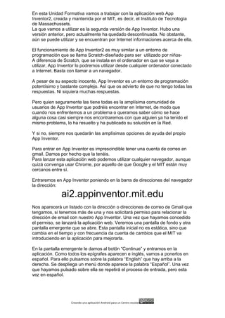 Creando	
  una	
  aplicación	
  Android	
  para	
  un	
  Centro	
  escolar 	
  
En esta Unidad Formativa vamos a trabajar con la aplicación web App
Inventor2, creada y mantenida por el MIT, es decir, el Instituto de Tecnología
de Massachussets.
La que vamos a utilizar es la segunda versión de App Inventor. Hubo una
versión anterior, pero actualmente ha quedado descontinuada. No obstante,
aún se puede utilizar y se encuentran por Internet informaciones acerca de ella.
El funcionamiento de App Inventor2 es muy similar a un entorno de
programación que se llama Scratch-diseñado para ser utilizado por niños-
A diferencia de Scratch, que se instala en el ordenador en que se vaya a
utilizar, App Inventor lo podremos utilizar desde cualquier ordenador conectado
a Internet. Basta con llamar a un navegador.
A pesar de su aspecto inocente, App Inventor es un entorno de programación
potentísimo y bastante complejo. Así que os advierto de que no tengo todas las
respuestas. Ni siquiera muchas respuestas.
Pero quien seguramente las tiene todas es la amplísima comunidad de
usuarios de App Inventor que podréis encontrar en Internet, de modo que
cuando nos enfrentemos a un problema o queramos saber cómo se hace
alguna cosa casi siempre nos encontraremos con que alguien ya ha tenido el
mismo problema, lo ha resuelto y ha publicado su solución en la Red.
Y si no, siempre nos quedarán las amplísimas opciones de ayuda del propio
App Inventor.
Para entrar en App Inventor es imprescindible tener una cuenta de correo en
gmail. Damos por hecho que la tenéis.
Para lanzar esta aplicación web podemos utilizar cualquier navegador, aunque
quizá convenga usar Chrome, por aquello de que Google y el MIT están muy
cercanos entre sí.
Entraremos en App Inventor poniendo en la barra de direcciones del navegador
la dirección:
ai2.appinventor.mit.edu
Nos aparecerá un listado con la dirección o direcciones de correo de Gmail que
tengamos, si tenemos más de una y nos solicitará permiso para relacionar la
dirección de email con nuestro App Inventor. Una vez que hayamos concedido
el permiso, se lanzará la aplicación web. Veremos una pantalla de fondo y otra
pantalla emergente que se abre. Esta pantalla inicial no es estática, sino que
cambia en el tiempo y con frecuencia da cuenta de cambios que el MIT va
introduciendo en la aplicación para mejorarla.
En la pantalla emergente le damos al botón “Continue” y entramos en la
aplicación. Como todos los epígrafes aparecen e inglés, vamos a ponerlos en
español. Para ello pulsamos sobre la palabra “English” que hay arriba a la
derecha. Se despliega un menú donde aparece la palabra “Español”. Una vez
que hayamos pulsado sobre ella se repetirá el proceso de entrada, pero esta
vez en español.
 
