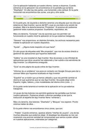 Creando	
  una	
  aplicación	
  Android	
  para	
  un	
  Centro	
  escolar 	
  
Con la aplicación hablando ya nuestro idioma, vamos a situarnos: Cuando
entramos en la aplicación nos encontramos en la pantalla que se llama
“Diseñador”. En ella hay dos partes, una horizontal y otra vertical. En la parte
horizontal nos encontramos dos zonas, una gris y otra verde.
En la parte gris, de izquierda a derecha veremos una etiqueta que nos dice que
estamos en App Inventor, que es del MIT y que es una beta (una versión de
pruebas). Más a la derecha tenemos “Proyectos”. Si picamos ahí podremos
gestionar todos nuestros proyectos: Guardarlos, exportarlos, etc.
Más a la derecha, “Conectar” nos da opciones que nos permiten ver
funcionando en nuestro móvil la aplicación en la que estamos trabajando.
“Generar” nos proporciona, en distintos formatos, los archivos necesarios para
instalar la aplicación en nuestro dispositivo.
“Ayuda”… ¿Alguna duda respecto a lo que hace?
En otro grupo de etiquetas está “Mis proyectos”, que nos da acceso directo a
gestionar las aplicaciones que hayamos elaborado
“Gallery” es una novedad en App Inventor. Nos da acceso a una infinidad de
aplicaciones que otros usuarios han elaborado y han subido a los servidores de
App Inventor. La utilizaremos enseguida.
“Guía” es otra página de ayuda online de App Inventor.
“Informar de un problema” nos pone en contacto con Google Groups para dar a
conocer fallos que hayamos localizado en App Inventor
“Español” es un botón que ya hemos utilizado y que nos permite cambiar el
idioma en que queramos que se vea App Inventor. Se puede elegir entre
Español, Inglés, Italiano, y dos modalidades del idioma chino (creo…)
En la parte verde tenemos el nombre de la aplicación en la que estemos
trabajando.
Un grupo de tres botones nos permitirá gestionar las pantallas que formen
nuestra aplicación. Podremos añadir o eliminar pantallas (a las que la
traducción al español de App Inventor llama “ventanas”)
Más a la derecha, dos botones: “Diseñador” y “Bloques” nos esperan. Pronto
oiremos hablar de ellos…
En la parte inferior nos encontramos cinco zonas, que son:
- “Paleta”: Cuando entramos, aparece abierta “Interfaz de usuario”, una de las
muchas etiquetas que podemos elegir. Al desplegar las etiquetas se nos van
mostrando una enorme cantidad de componentes que vamos a poder utilizar
en nuestras aplicaciones, ordenadas por categorías.
 