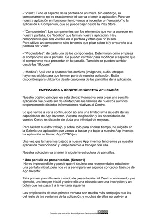 Creando	
  una	
  aplicación	
  Android	
  para	
  un	
  Centro	
  escolar 	
  
- “Visor”: Tiene el aspecto de la pantalla de un móvil. Sin embargo, su
comportamiento no es exactamente el que va a tener la aplicación. Para ver
nuestra aplicación en funcionamiento vamos a necesitar un “emulador” o la
aplicación AI Companion, que se puede bajar desde la Play Store.
- “Componentes”: Los componentes son los elementos que van a aparecer en
nuestra pantalla, los “ladrillos” que forman nuestra aplicación. Hay
componentes que son visibles en la pantalla y otros que no lo son.
Para utilizar un componente sólo tenemos que picar sobre él y arrastrarlo a la
pantalla del “Visor”.
- “Propiedades”: de cada uno de los componentes. Determinan cómo empieza
el componente en la pantalla. Se pueden cambiar para modificar el aspecto que
el componente va a presentar en la pantalla. También se pueden cambiar
desde los “Bloques”
- “Medios”: Aquí van a aparecer los archivos (imágenes, audio, etc) que
hayamos subido para que formen parte de nuestra aplicación. Están
disponibles para utilizarlos desde cualquiera de las pantallas de la aplicación.
EMPEZAMOS A CONSTRUIRNUESTRA APLICACIÓN
Nuestro objetivo principal en esta Unidad Formativa será crear una sencilla
aplicación que pueda ser de utilidad para las familias de nuestros alumnos
proporcionando distintas informaciones relativas al Centro.
Lo que vamos a ver a continuación no sino una limitadísima muestra de las
capacidades de App Inventor. Vuestra imaginación y las necesidades de
vuestro Centro os dictarán sin duda una infinidad de mejoras.
Para facilitar nuestro trabajo, y sobre todo para ahorrar tiempo, he colgado en
la Galería una aplicación que vamos a buscar y a bajar a nuestro App Inventor.
La aplicación se llama: AppCPRGijon
Una vez que la hayamos bajado a nuestro App Inventor tendremos ya nuestra
aplicación “precocinada” y empezaremos a trabajar con ella.
Nuestra aplicación va a tener la siguiente estructura de pantallas:
* Una pantalla de presentación. (Screen1)
No es imprescindible y puede que ni siquiera sea recomendable establecer
una pantalla inicial, pero nos va a servir para ver algunos conceptos básicos de
App Inventor.
Esta primera pantalla será a modo de presentación del Centro conteniendo, por
ejemplo, una imagen inicial y sobre ella una etiqueta con una inscripción y un
botón que nos pasará a la ventana siguiente
Las propiedades de esta primera ventana son mucho más complejas que las
del resto de las ventanas de la aplicación, y muchas de ellas no vuelven a
 