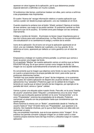 Creando	
  una	
  aplicación	
  Android	
  para	
  un	
  Centro	
  escolar 	
  
aparecer en otros lugares de la aplicación, por lo que deberemos prestar
especial atención a definirlas con mucho cuidado.
Si tuviéramos más tiempo, podríamos trastear con ellas, pero vamos a ceñirnos
a las propiedades más importantes:
El cuadro “Acerca de” recoge información relativa a nuestra aplicación que
vamos a poder ver desde la propia aplicación, una vez instalada en el móvil.
Cuando creamos la ventana (con el botón “Añadir ventana”) fijamos el nombre
de esa ventana, que luego no se podrá cambiar. Sí podremos cambiar su título
(que es lo que ve el usuario). El nombre sirve para trabajar con las ventanas
internamente.
Código y nombre de Versión. Al principio no tienen mayor importancia pero sí
que son críticos para subir actualizaciones. La Play Store no nos permitirá subir
una actualización si no cambiamos el código y nombre de la versión
Icono de la aplicación. Es el icono con el que la aplicación aparecerá en el
móvil, una vez instalada. Debería ser cuadrado y no muy grande. Si no
definimos el icono, aparecerá por defecto un icono genérico con el robot de
Android.
Empezamos a trabajar en nuestra primera pantalla. Lo primero que vamos a
hacer es poner una imagen de fondo.
En el apartado “Medios” de nuestra aplicación vemos un archivo que se llama
EDUCASTUR.png. Es el que vamos a poner como imagen de fondo. La
imagen se va a ajustar automáticamente al tamaño de la pantalla del teléfono.
Es conveniente que la imagen que elijamos como fondo no sea muy diferente
en cuanto a proporciones a la propia pantalla del móvil, para evitar que se
produzcan distorsiones fuertes.
También hay que prestar atención al “peso” de las imágenes, si no queremos
que el peso de nuestra aplicación se dispare (los usuarios tienden a no instalar
aplicaciones muy “pesadas”) Podemos jugar con la calidad de la imagen,
teniendo en cuenta que al reducir tamaño de las imágenes, por ejemplo en la
pantalla del móvil, vamos a “ganar” calidad.
Vamos a poner una etiqueta sobre nuestro fondo. Para ello, en la zona “Interfaz
de usuario” picaremos sobre “Etiqueta” y arrastraremos una a la zona “Visor”
Veremos que la etiqueta aparece también en la zona “Componentes” y en la
zona “Propiedades” veremos las propiedades de la etiqueta. Podemos
cacharrear un poquito con las propiedades hasta que consideremos que nos
queda guapa.
Ahora haremos lo mismo con un “Botón”, arrastrándolo desde la “Interfaz de
usuario hasta el “Visor” El botón tiene sus “Propiedades”, que aparecen a la
derecha. Son bastante intuitivas, por lo que es fácil hacerse con ellas sólo con
cacharrear un poco.
Hay una propiedad importante, que es la que aparece como “Imagen”. En la
práctica nos permite convertir cualquier imagen en un botón activo o crear
nuestros propios botones fuera del App Inventor y utilizarlos luego en nuestra
aplicación.
 