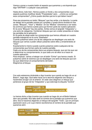 Creando	
  una	
  aplicación	
  Android	
  para	
  un	
  Centro	
  escolar 	
  
Vamos a poner a nuestro botón el aspecto que queramos y una leyenda que
diga “ENTRAR” o cualquier cosa parecida.
Hasta ahora, todo bien. Hemos puesto un fondo y dos componentes cuyo
aspecto pudimos modificar desde “Propiedades” pero… ¿Cómo se comportan
esos componentes? ¿Cómo puedo decirles qué es lo que deben hacer?
Para eso picaremos en botón “Bloques” que hay arriba, a la derecha. La parte
de debajo de la pantalla cambia por completo y queda ahora dividida en tres
zonas: “Bloques”, “Visor” y “Medios”. En los “Medios” volveremos a ver todos
los archivos que hemos subido para que formen parte de nuestra aplicación.
En la zona “Bloques” hay dos partes. Arriba vemos el epígrafe “Integrados” y
una serie de categorías. Contienen bloques que van a estar presentes en todas
las pantallas de la aplicación.
En la parte de abajo están los componentes que hemos utilizado en nuestra
pantalla trabajando en la zona “Diseñador”
Cuando pulsamos sobre una de las categorías se despliegan una serie de
bloques que vamos a poder utilizar pulsando sobre ellos y arrastrándolos al
“Visor”
Exactamente lo mismo sucede cuando pulsamos sobre cualquiera de los
componentes que forman parte de nuestra pantalla.
Cada uno de los componentes tiene sus propios bloques, que son los que van
a determinar su comportamiento, lo que cada uno de ellos va a hacer en
nuestra aplicación.
Para empezar, vamos a trabajar con el botón “Entrar” que hemos creado. Si
pulsamos sobre él veremos que se despliegan una serie de bloques que son
los que determinan el comportamiento del botón.
Elegiremos el bloque
Con esto estaremos diciéndole a App Inventor que cuando se haga clic en el
Botón1, haga algo. Qué debe hacer se lo decimos eligiendo otro bloque y
haciéndolo encajar con el anterior. En este caso elegimos un bloque que
pertenece al grupo de los “Integrados” y que está bajo la etiqueta “Control”
Le hemos dicho a App Inventor que cuando se haga clic en el Botón1deberá
abrir otra pantalla. Nos falta darle el nombre de la pantalla que queremos que
abra. Eso lo hacemos eligiendo un bloque del epígrafe “Texto”, que en principio
aparecerá vacío y en cuyo interior escribiremos el nombre de la pantalla que
queramos abrir.
 