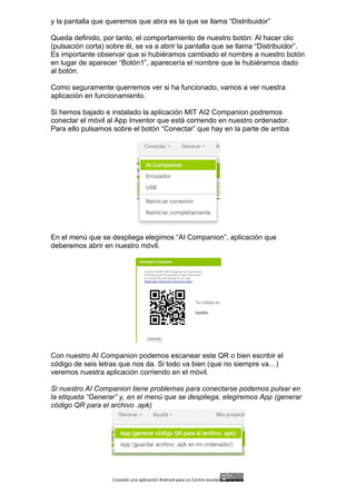 Creando	
  una	
  aplicación	
  Android	
  para	
  un	
  Centro	
  escolar 	
  
y la pantalla que queremos que abra es la que se llama “Distribuidor”
Queda definido, por tanto, el comportamiento de nuestro botón: Al hacer clic
(pulsación corta) sobre él, se va a abrir la pantalla que se llama “Distribuidor”.
Es importante observar que si hubiéramos cambiado el nombre a nuestro botón
en lugar de aparecer “Botón1”, aparecería el nombre que le hubiéramos dado
al botón.
Como seguramente querremos ver si ha funcionado, vamos a ver nuestra
aplicación en funcionamiento.
Si hemos bajado e instalado la aplicación MIT AI2 Companion podremos
conectar el móvil al App Inventor que está corriendo en nuestro ordenador.
Para ello pulsamos sobre el botón “Conectar” que hay en la parte de arriba
En el menú que se despliega elegimos “AI Companion”, aplicación que
deberemos abrir en nuestro móvil.
Con nuestro AI Companion podemos escanear este QR o bien escribir el
código de seis letras que nos da. Si todo va bien (que no siempre va…)
veremos nuestra aplicación corriendo en el móvil.
Si nuestro AI Companion tiene problemas para conectarse podemos pulsar en
la etiqueta “Generar” y, en el menú que se despliega, elegiremos App (generar
código QR para el archivo .apk)
 