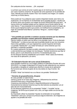 Creando	
  una	
  aplicación	
  Android	
  para	
  un	
  Centro	
  escolar 	
  
De cualquiera de las maneras… ¡Oh, sorpresa!
Lo primero que vemos al correr nuestra app en el móvil es que las cosas no
son como nosotros creíamos. Ni siquiera tal como aparecen en la pantalla del
Visor. Resulta que donde nuestro Visor nos muestra una imagen, en nuestro
móvil hay un fondo blanco.
Esto puede ser muy peligroso para nuestra integridad mental, pero tiene una
explicación: Si nos fijamos en el Diseñador de la pantalla Screen1, resulta que
le hemos dicho que pusiera una imagen de fondo (EDUCASTUR.png) pero… le
hemos dicho (en realidad estaba así por defecto) que el fondo debía ser de
color blanco. Y esa propiedad de la pantalla ha prevalecido sobre la imagen de
fondo que le habíamos dicho que pusiera. Si modificamos la propiedad y, en
lugar de ColorDeFondo“Blanco” ponemos “Ninguno”, nuestra imagen
aparecerá.
* Una pantalla que permita a nuestros usuarios moverse por las distintas
pantallas que formarán nuestra aplicación (Distribuidor)
Hemos creado un botón que nos lleva a una pantalla nueva. Yo le he llamado
“Distribuidor”. La idea es que esta sea la pantalla desde la que nos movamos
hacia otras pantallas y a la que regresemos cuando hayamos terminado.
La pantalla “Distribuidor” va a estar formada por varios botones que nos
permiten ir a distintas pantallas.
En nuestra aplicación de base ya están colocados los botones en el diseñador,
y sólo tendremos que trabajar con los bloques. También tendremos que fijar el
fondo, para lo cual utilizaremos el archivo: Fondodistribuidor.png
En los bloques tenemos establecido que el botón “Atrás” (típico de Android)
nos saca de la aplicación y la cierra.
* El Calendario Escolar del curso actual (Calendario).
Esta pantalla mostrará en una imagen estática el Calendario Escolar del curso
2014-2015. La imagen (Calendario1415.png) ha sido obtenida de una captura
de pantalla y rebajada en calidad para disminuir el peso de la aplicación.
No funciona (por ahora) el gesto de los dos dedos en App Inventor. Se
siente...
El botón “Atrás” de Android nos va a llevar a la pantalla “Distribuidor”
* Horarios de grupos(Horarios_Grupos)
En esta pantalla no habrá fondo.
Vamos a poner en el Visor dos imágenes. Utilizaremos los archivos
HorarioPrimero.png y HorarioSegundo.png
Crearemos dos botones (Primero y Segundo)Utilizando la Disposición
horizontal de los botones haremos que los dos botones se presenten uno al
lado del otro horizontalmente.
En los bloques jugaremos con la propiedad “Visible” / “Invisible” de las
imágenes, de forma que al pulsar uno u otro, se haga visible una de las dos
imágenes.
Es importante utilizar la propiedad “Ajustar al contenedor en la pantalla
“Diseñador” para que, aunque se produzca alguna distorsión, las imágenes se
ajusten a la pantalla del móvil
 