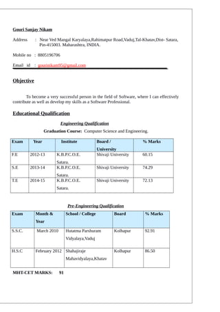 Gouri Sanjay Nikam
Address : Near Ved Mangal Karyalaya,Rahimatpur Road,Vaduj,Tal-Khatav,Dist- Satara,
Pin-415003. Maharashtra, INDIA.
Mobile no : 8805196706
Email id : gourinikam95@gmail.com
Objective
To become a very successful person in the field of Software, where I can effectively
contribute as well as develop my skills as a Software Professional.
Educational Qualification
Engineering Qualification
Graduation Course: Computer Science and Engineering.
Exam Year Institute Board /
University
% Marks
F.E 2012-13 K.B.P.C.O.E.
Satara.
Shivaji University 60.15
S.E 2013-14 K.B.P.C.O.E.
Satara.
Shivaji University 74.29
T.E 2014-15 K.B.P.C.O.E.
Satara.
Shivaji University 72.13
Pre-Engineering Qualification
Exam Month &
Year
School / College Board % Marks
S.S.C. March 2010 Hutatma Parshuram
Vidyalaya,Vaduj
Kolhapur 92.91
H.S.C February 2012 Shahajiraje
Mahavidyalaya,Khatav
Kolhapur 86.50
MHT-CET MARKS: 91
 