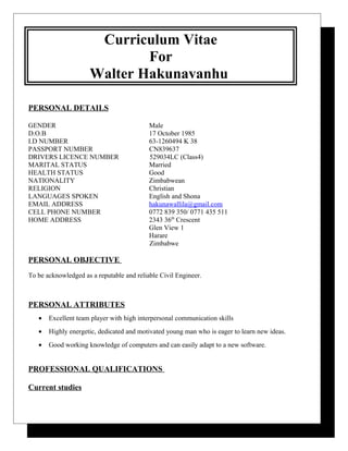 Curriculum Vitae
For
Walter Hakunavanhu
PERSONAL DETAILS
GENDER Male
D.O.B 17 October 1985
I.D NUMBER 63-1260494 K 38
PASSPORT NUMBER CN839637
DRIVERS LICENCE NUMBER 529034LC (Class4)
MARITAL STATUS Married
HEALTH STATUS Good
NATIONALITY Zimbabwean
RELIGION Christian
LANGUAGES SPOKEN English and Shona
EMAIL ADDRESS hakunawallila@gmail.com
CELL PHONE NUMBER 0772 839 350/ 0771 435 511
HOME ADDRESS 2343 36th
Crescent
Glen View 1
Harare
Zimbabwe
PERSONAL OBJECTIVE
To be acknowledged as a reputable and reliable Civil Engineer.
PERSONAL ATTRIBUTES
• Excellent team player with high interpersonal communication skills
• Highly energetic, dedicated and motivated young man who is eager to learn new ideas.
• Good working knowledge of computers and can easily adapt to a new software.
PROFESSIONAL QUALIFICATIONS
Current studies
 