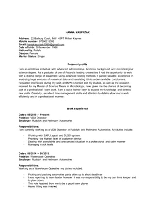 HANNA KASPRZAK
Address: 22 Barbury Court, MK1 45PT Milton Keynes
Mobile number: 07596213092
Email: haniakasprzak1986r@gmail.com
Date of birth: 28 November 1986
Nationality: Polish
Gender: Female
Marital Status: Single
Personal profile
I am an ambitious individual with advanced administrative functions background and microbiological
science degree. As a graduate of one of Poland’s leading universities I had the opportunity to work
with a diverse range of equipment using advanced testing methods. I gained valuable experience in
analyzing large amounts of numerical data and translating it into understandable conclusions.
Repeated internships during my work at BMW in Oxford and my studies, as well as the research
required for my Master of Science Thesis in Microbiology, have given me the chance of becoming
part of a professional team work. I am a quick learner keen to expand my knowledge and develop
new skills. Creativity, excellent time management skills and attention to details allow me to work
efficiently and in a professional manner.
Work experience
Dates: 08/2015 – Present
Position: VDU Operator
Employer: Rudolph and Hellmann Automotive
Responsibilities:
I am currently working as a VDU Operator in Rudolph and Hellmann Automotive. My duties include:
- Working with SAP, Legust and DLSS system
- Providing the highest level of customer service
- Dealing with complaints and unexpected situation in a professional and calm manner
- Managing stock levels
Dates: 09/2014 – 08/2015
Position: Warehouse Operative
Employer: Rudolph and Hellmann Automotive
Responsibilities:
Working as a Warehouse Operative my duties included:
- Picking and packing automotive parts often up to short deadlines
- I was reporting to team leader however it was my responsibility to be my own time keeper and
to plan orders
- This role required from me to be a good team player
- Heavy lifting was involved
 