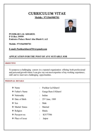 CURRICULUM VITAE
Mobile: 971566988701
PUSHKAR LAL KHAROL
P O Box 39999
Emirates Palace Hotel Abu Dhabi U.A.E
Mobile- 971566988701
E-mail: Pushkarkharol701@gmail.com
APPLICATION FOR THE POST OF ANY SUITABLE JOB
To purpose a challenging careers in a reputed organization offering both professional
and personalgrowth where I can give my out mostexpertise ofmy working experience,
skill and to meet new challenging opportunities.
 Name : Pushkar Lal Kharol
 Father's Name : Ganga Ram Ji Kharol
 Nationality : Indian
 Date of Birth : 25nd June, 1989
 Sex : Male
 Marital Status : Married
 Religion : Hindu
 Passport no. : K5177586
 Place of issue : Jaipur
PERSONAL DETAILS
OBJECTIVE
 