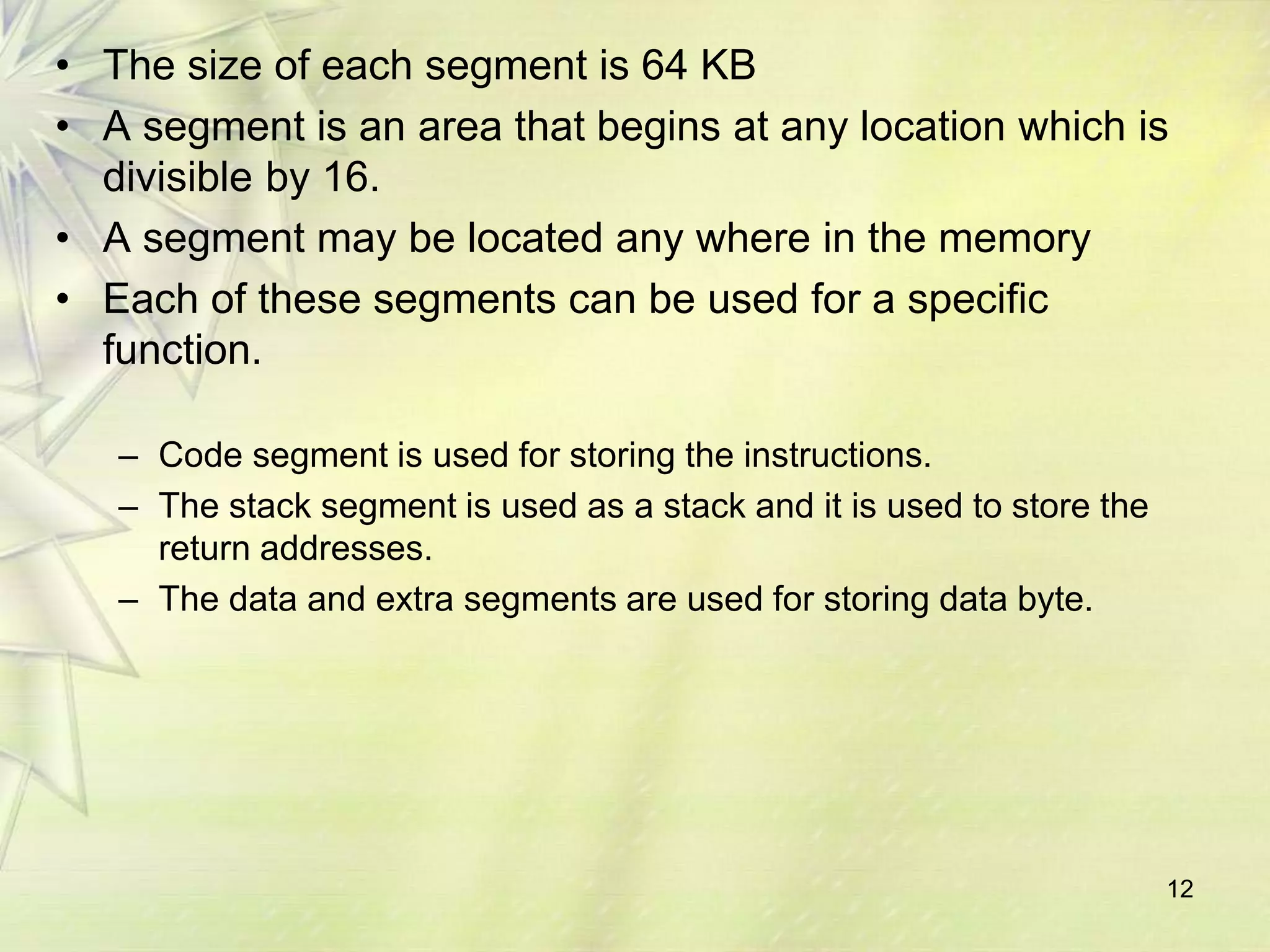 12
• The size of each segment is 64 KB
• A segment is an area that begins at any location which is
divisible by 16.
• A segment may be located any where in the memory
• Each of these segments can be used for a specific
function.
– Code segment is used for storing the instructions.
– The stack segment is used as a stack and it is used to store the
return addresses.
– The data and extra segments are used for storing data byte.
 