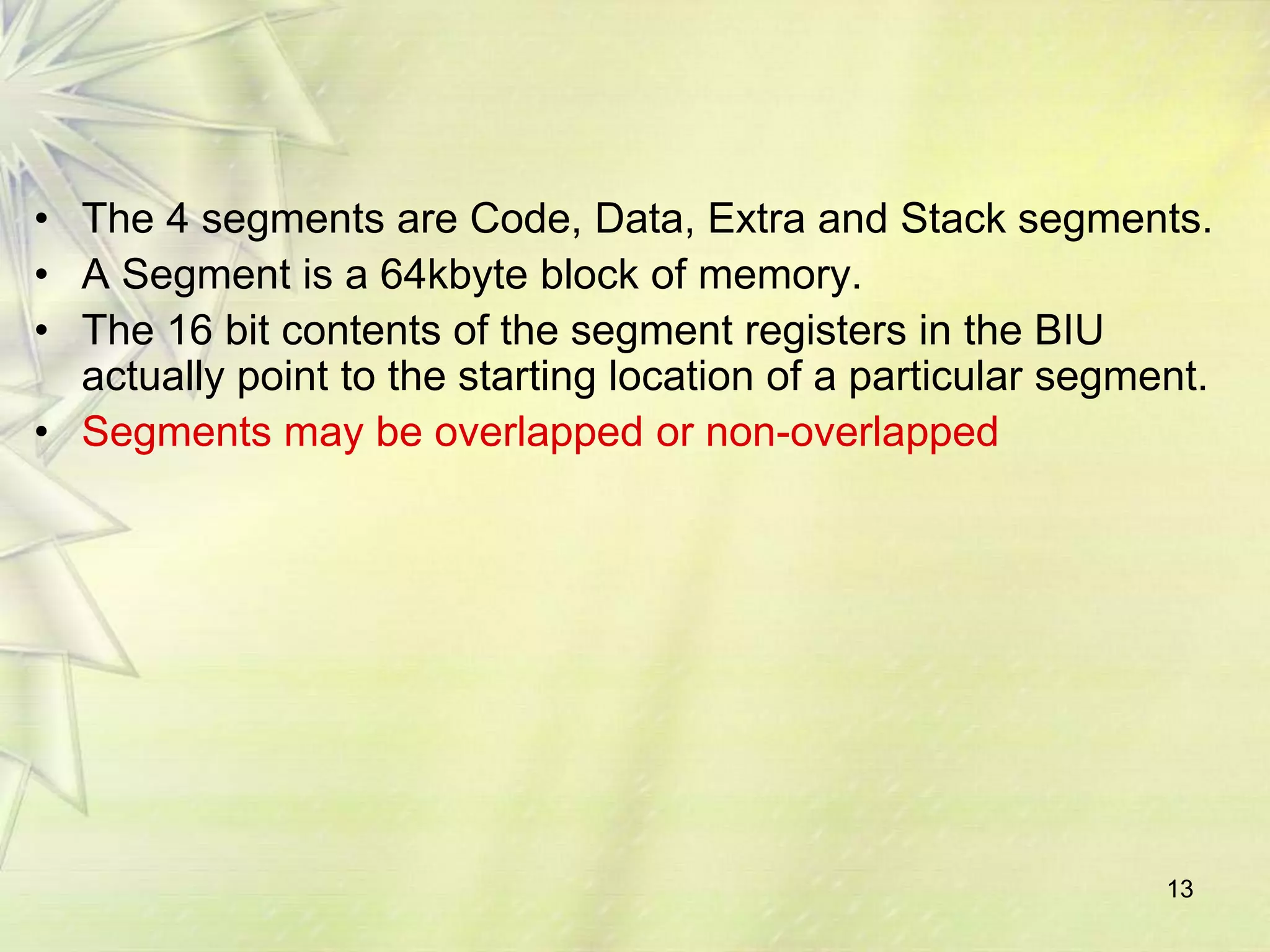 13
• The 4 segments are Code, Data, Extra and Stack segments.
• A Segment is a 64kbyte block of memory.
• The 16 bit contents of the segment registers in the BIU
actually point to the starting location of a particular segment.
• Segments may be overlapped or non-overlapped
 