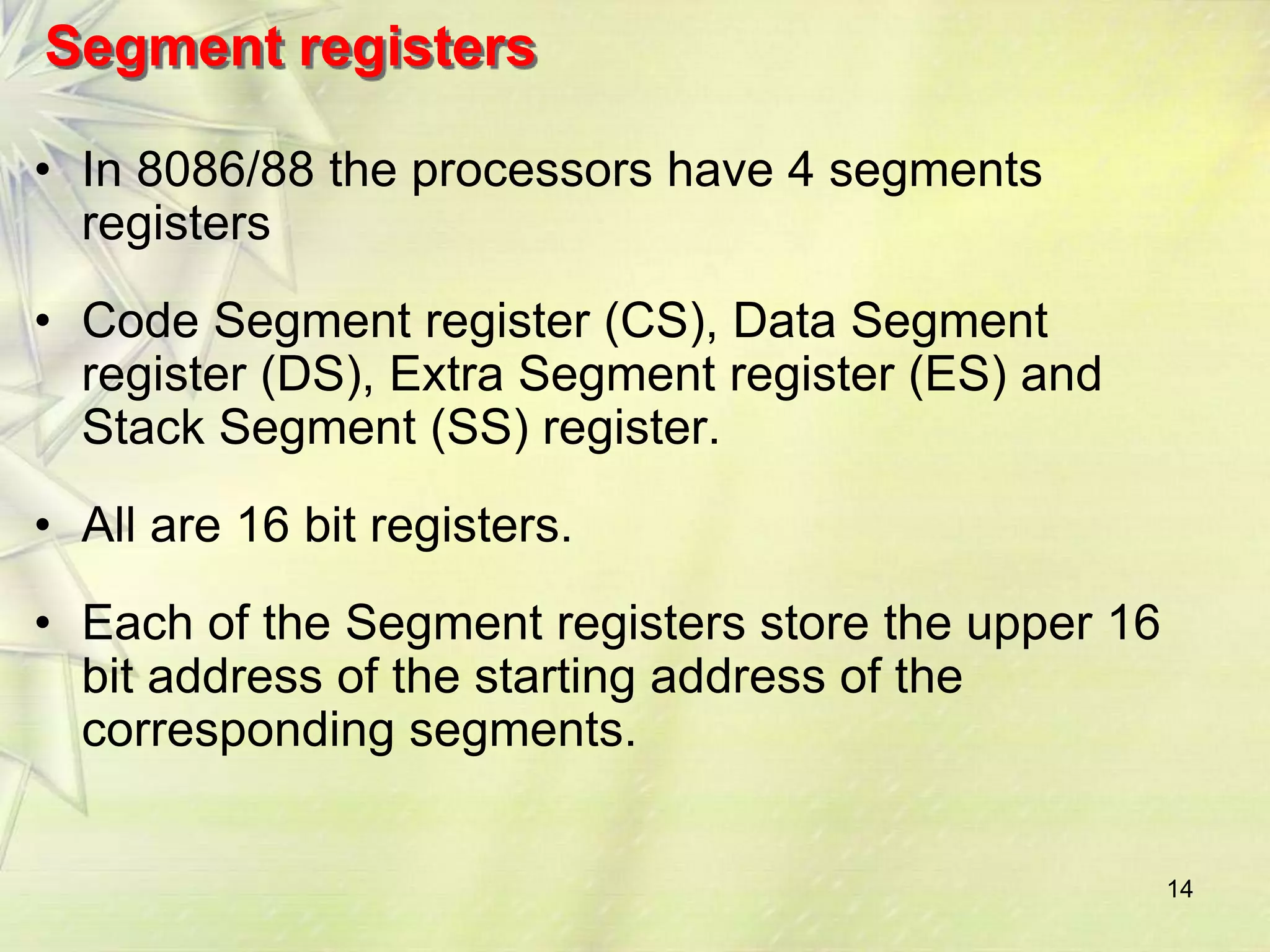 14
Segment registers
• In 8086/88 the processors have 4 segments
registers
• Code Segment register (CS), Data Segment
register (DS), Extra Segment register (ES) and
Stack Segment (SS) register.
• All are 16 bit registers.
• Each of the Segment registers store the upper 16
bit address of the starting address of the
corresponding segments.
 