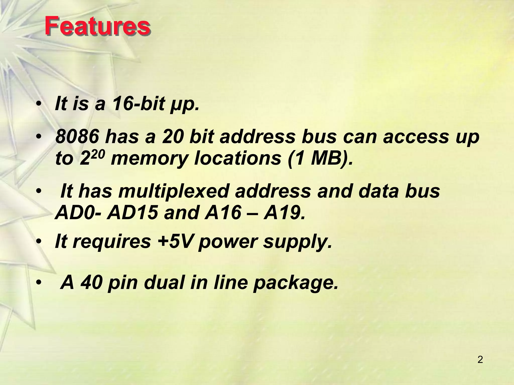 2
Features
• It is a 16-bit μp.
• 8086 has a 20 bit address bus can access up
to 220 memory locations (1 MB).
• It has multiplexed address and data bus
AD0- AD15 and A16 – A19.
• It requires +5V power supply.
• A 40 pin dual in line package.
 