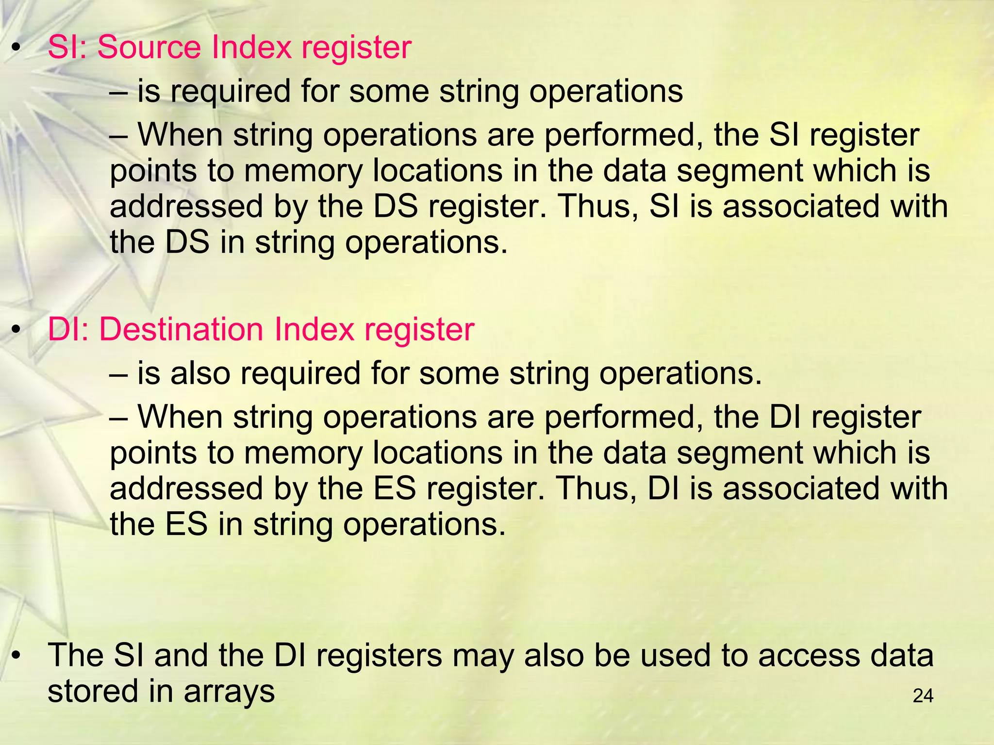 24
• SI: Source Index register
– is required for some string operations
– When string operations are performed, the SI register
points to memory locations in the data segment which is
addressed by the DS register. Thus, SI is associated with
the DS in string operations.
• DI: Destination Index register
– is also required for some string operations.
– When string operations are performed, the DI register
points to memory locations in the data segment which is
addressed by the ES register. Thus, DI is associated with
the ES in string operations.
• The SI and the DI registers may also be used to access data
stored in arrays
 