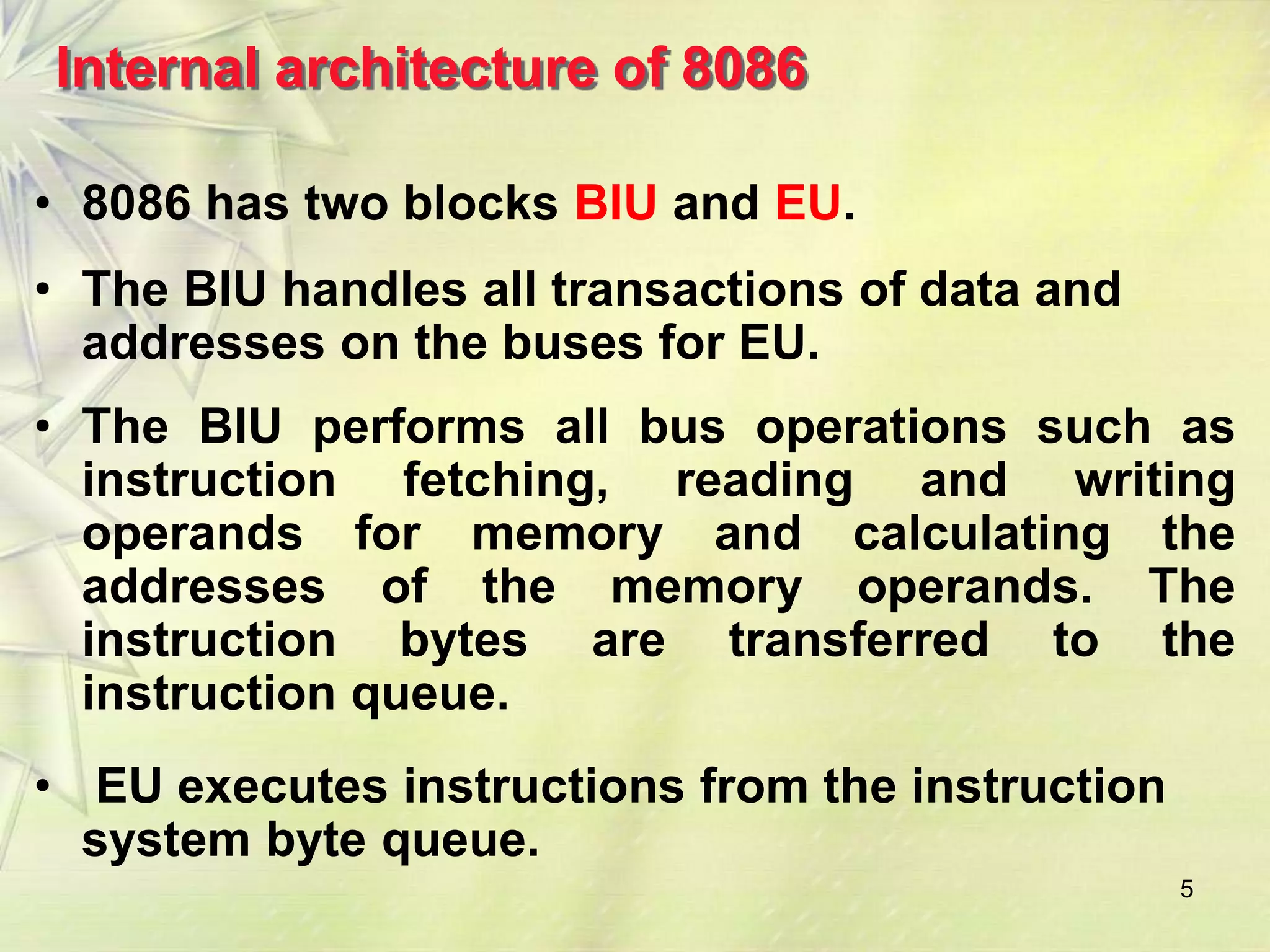 5
Internal architecture of 8086
• 8086 has two blocks BIU and EU.
• The BIU handles all transactions of data and
addresses on the buses for EU.
• The BIU performs all bus operations such as
instruction fetching, reading and writing
operands for memory and calculating the
addresses of the memory operands. The
instruction bytes are transferred to the
instruction queue.
• EU executes instructions from the instruction
system byte queue.
 