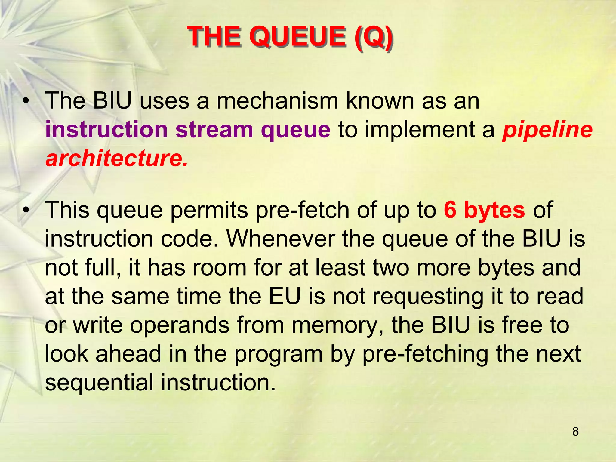 8
THE QUEUE (Q)
• The BIU uses a mechanism known as an
instruction stream queue to implement a pipeline
architecture.
• This queue permits pre-fetch of up to 6 bytes of
instruction code. Whenever the queue of the BIU is
not full, it has room for at least two more bytes and
at the same time the EU is not requesting it to read
or write operands from memory, the BIU is free to
look ahead in the program by pre-fetching the next
sequential instruction.
 